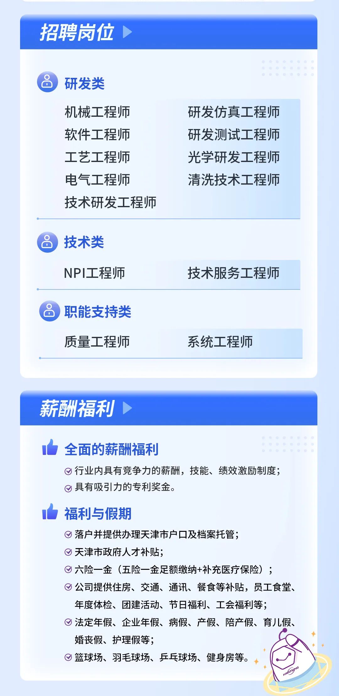 <p>招聘岗位</p>
<p>研发类</p>
<p>机械工程师<br/>软件工程师<br/>工艺工程师<br/>电气工程师</p>
<p>技术研发工程师</p>
<p>研发仿真工程师<br/>研发测试工程师<br/>光学研发工程师<br/>清洗技术工程师</p>
<p>技术类<br/>NPI工程师</p>
<p>技术服务工程师</p>
<p>职能支持类<br/>质量工程师</p>
<p>系统工程师</p>
<p>薪酬福利</p>
<p>全面的薪酬福利</p>
<p>行业内具有竞争力的薪酬，技能、绩效激励制度;<br/>具有吸引力的专利奖金。</p>
<p>福利与假期</p>
<p>落户并提供办理天津市户口及档案托管;</p>
<p>天津市政府人才补贴;</p>
<p>六险一金(五险一金足额缴纳+补充医疗保险);</p>
<p>公司提供住房、交通、通讯、餐食等补贴，员工食堂、<br/>年度体检、团建活动、节日福利、工会福利等;</p>
<p>法定年假、企业年假、病假、产假、陪产假、育儿假、<br/>婚丧假、护理假等;</p>
<p>篮球场、羽毛球场、乒乓球场、健身房等。</p>
