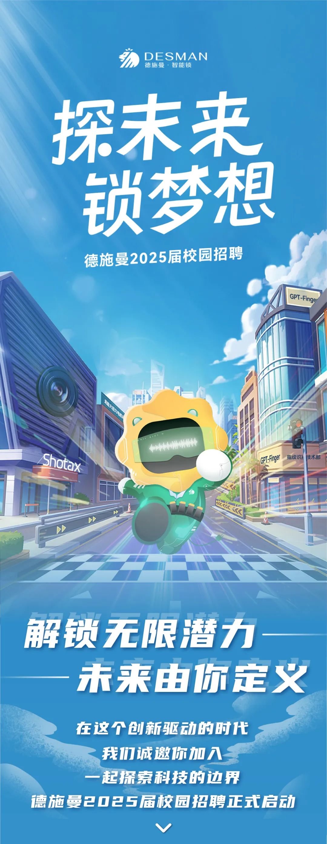 <p>DESMAN</p>
<p>德施曼.智能锁<br/>探未来<br/>林相<br/>现岁齿<br/>德施曼2025届校园招聘</p>
<p>GPT-Finge</p>
<p>Shotax</p>
<p>GPT_Finger</p>
<p>指纹识<br/>技术音</p>
<p>解锁无限潜力</p>
<p>未来由你定义</p>
<p>在这个创新驱动的时代</p>
<p>我们诚邀你加入</p>
<p>一起探索科技的边界</p>
<p>德施曼2025届校园招聘正式启动</p>
