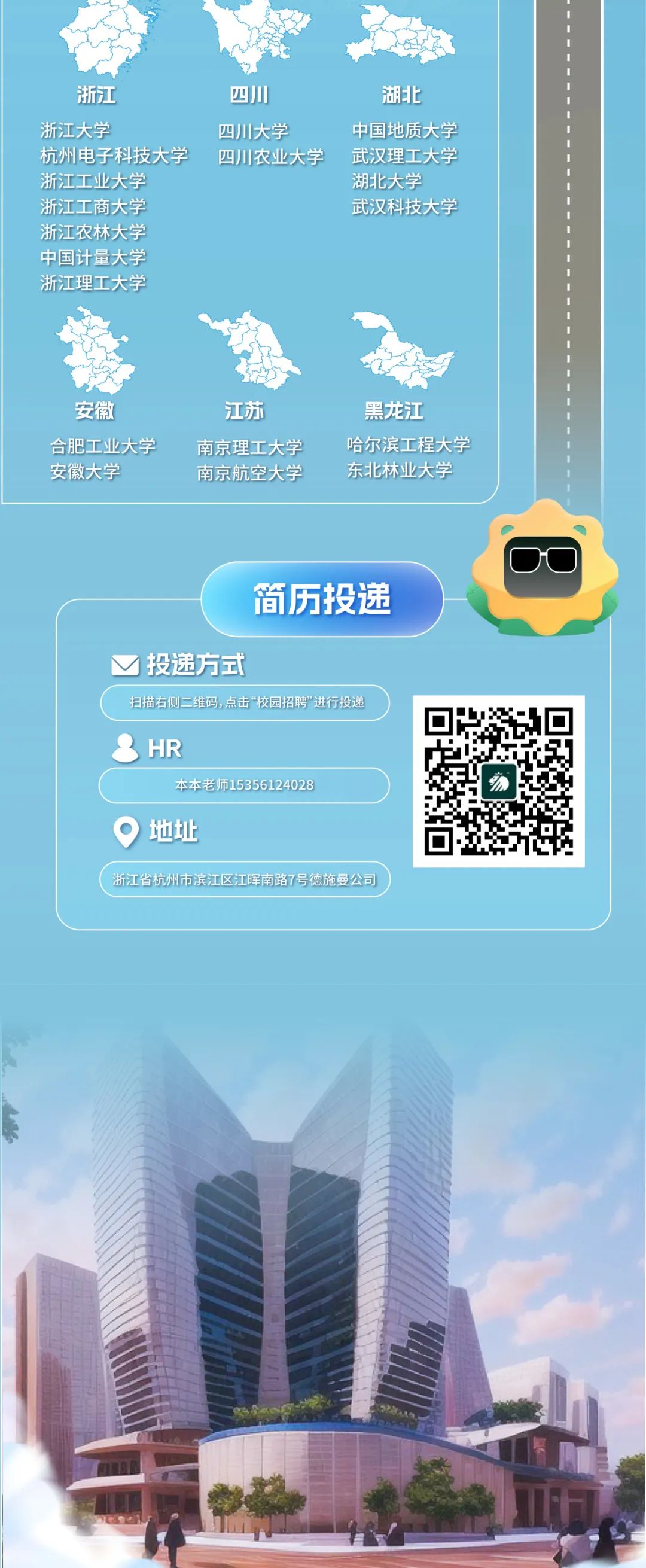 <p>浙江</p>
<p>浙江大学</p>
<p>杭州电子科技大学<br/>浙江工业大学</p>
<p>浙江工商大学<br/>浙江农林大学<br/>中国计量大学<br/>浙江理工大学</p>
<p>四川<br/>四川大学</p>
<p>四川农业大学</p>
<p>湖北</p>
<p>中国地质大学<br/>武汉理工大学<br/>湖北大学</p>
<p>武汉科技大学</p>
<p>安徽</p>
<p>合肥工业大学<br/>安徽大学</p>
<p>江苏</p>
<p>南京理工大学<br/>南京航空大学</p>
<p>黑龙江</p>
<p>哈尔滨工程大学<br/>东北林业大学</p>
<p>简历投递</p>
<p>投递方式</p>
<p>扫描右侧二维码,点击&ldquo;校园招聘&rdquo;进行投递</p>
<p>HR</p>
<p>本本老师15356124028<br/>地址</p>
<p>浙江省杭州市滨江区江晖南路7号德施曼公司</p>
