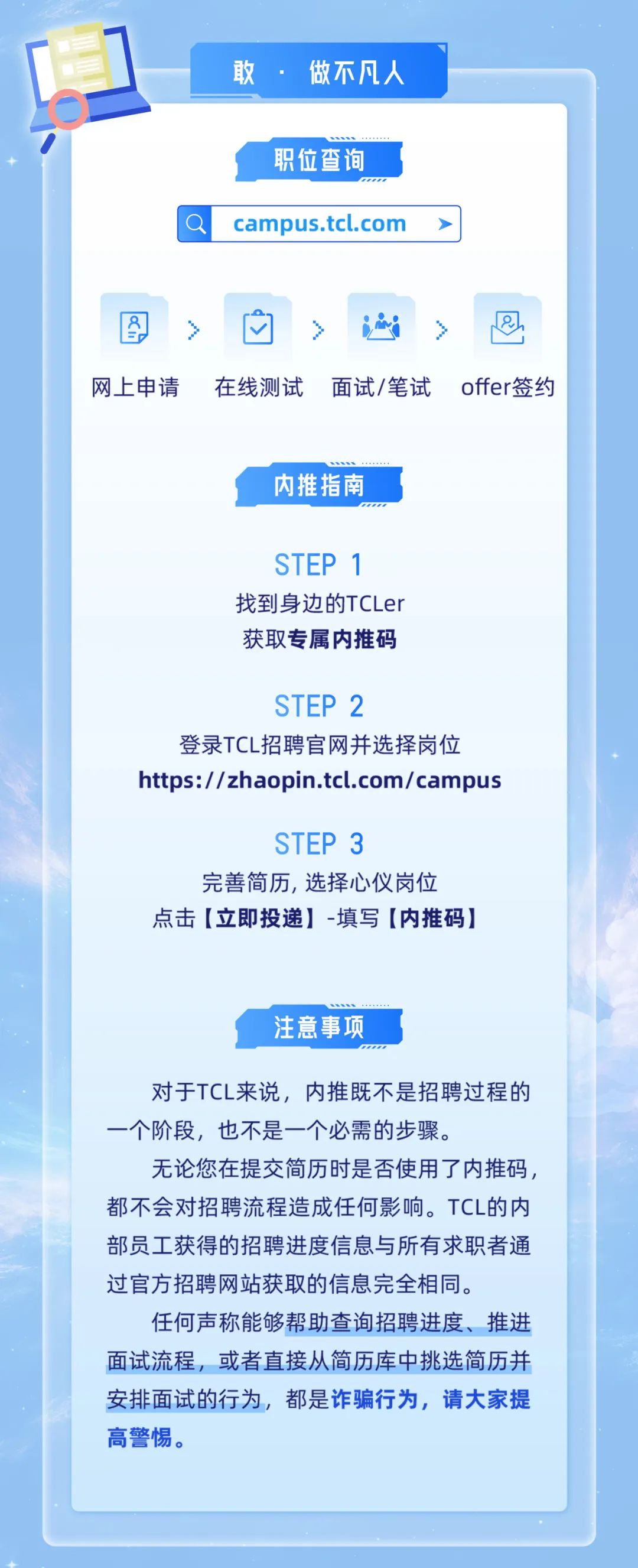 <p>敢.<br/>做不凡人</p>
<p>职位查询<br/>campus.tcl.com</p>
<p>网上申请</p>
<p>在线测试</p>
<p>面试/笔试</p>
<p>offer签约</p>
<p>内推指南</p>
<p>STEP 1<br/>找到身边的TCLer<br/>获取专属内推码</p>
<p>STEP 2</p>
<p>登录TCL招聘官网并选择岗位<br/>https://zhaopin.tcl.com/campus</p>
<p>STEP 3</p>
<p>完善简历，选择心仪岗位<br/>点击[立即投递]-填写[内推码]</p>
<p>注意事项</p>
<p>对于TCL来说，内推既不是招聘过程的<br/>一个阶段，也不是一个必需的步骤。</p>
<p>无论您在提交简历时是否使用了内推码，<br/>都不会对招聘流程造成任何影响。TCL的内<br/>部员工获得的招聘进度信息与所有求职者通<br/>过官方招聘网站获取的信息完全相同。</p>
<p>任何声称能够帮助查询招聘进度、推进<br/>面试流程，或者直接从简历库中挑选简历并<br/>安排面试的行为，都是诈骗行为,请大家提<br/>高警惕。</p>
