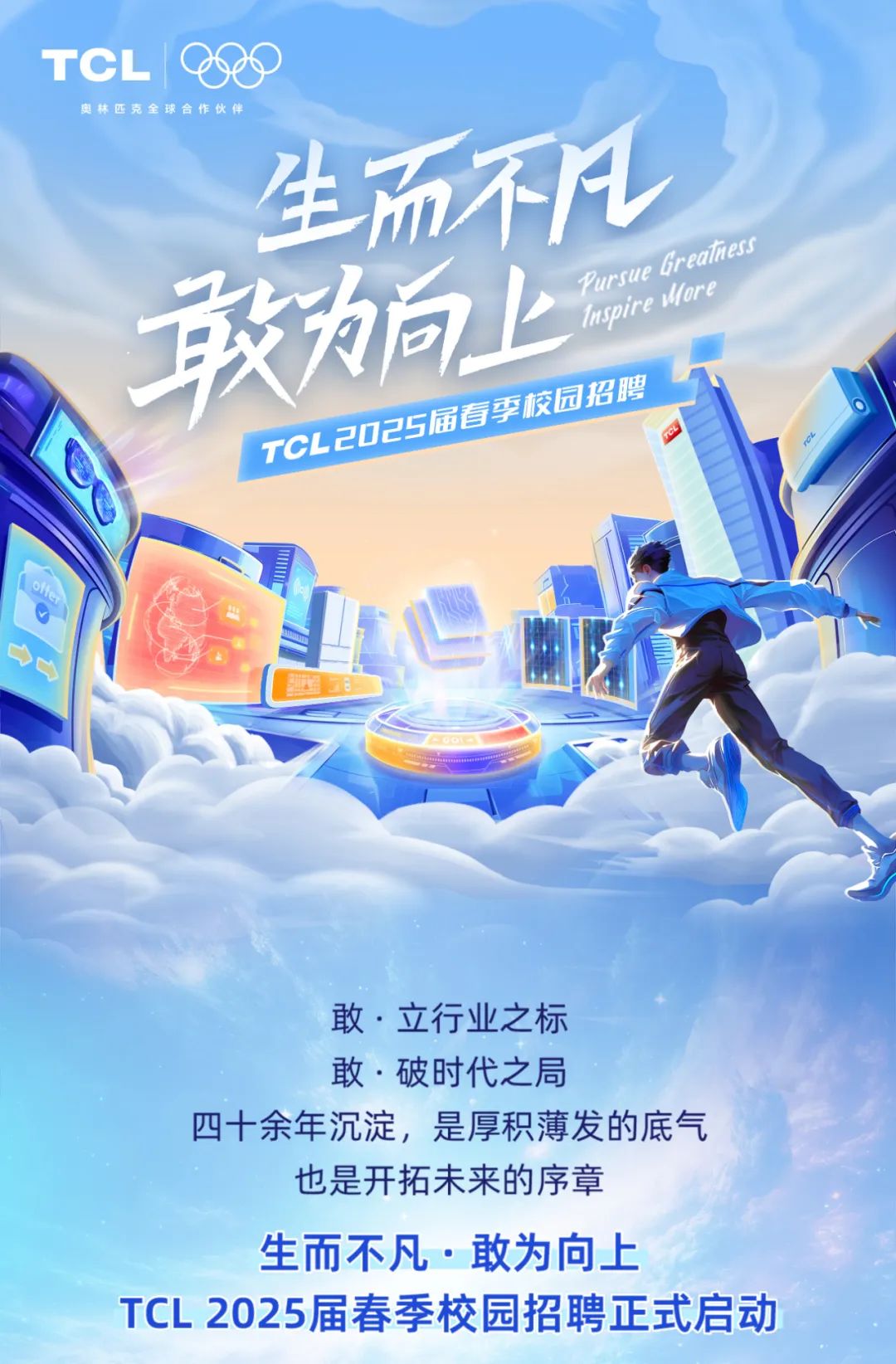<p>TCL 1 9s</p>
<p>奥林匹克全球合作伙伴</p>
<p>生而不凡</p>
<p>敢为向上PursuelupirMforeGreahe</p>
<p>石州学农同招期</p>
<p>TCL200</p>
<p>0f</p>
<p>敢立行业之标</p>
<p>敢.破时代之局</p>
<p>四十余年沉淀,是厚积薄发的底气</p>
<p>也是开拓未来的序章</p>
<p>生而不凡.敢为向上</p>
<p>TCL 2025届春季校园招聘正式启动</p>
