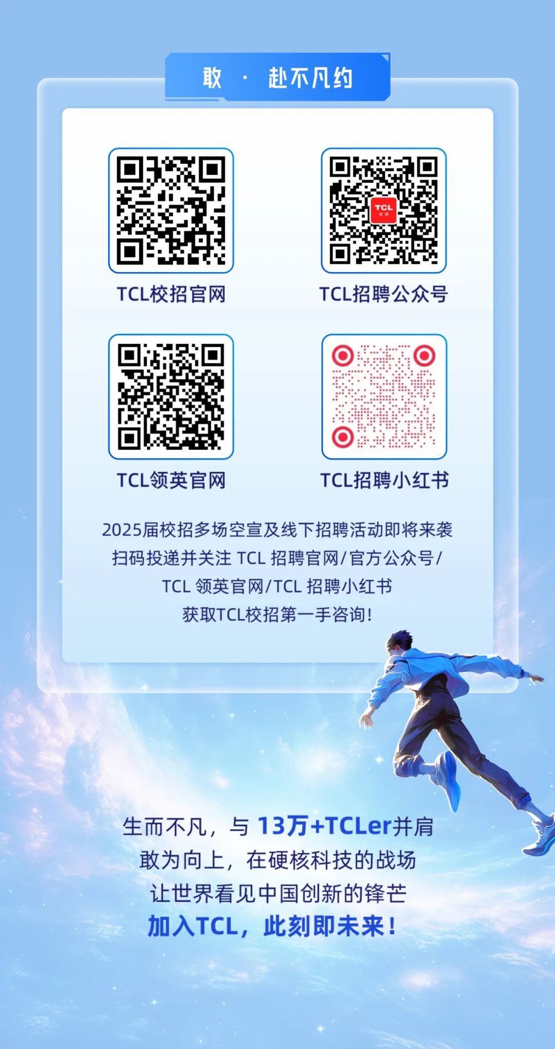 <p>TCL领英官网TCL招聘小红书</p>
<p>2025届校招多场空宣及线下招聘活动即将来袭</p>
<p>扫码投递并关注TCL招聘官网/官方公众号/</p>
<p>TCL领英官网/TCL招聘小红书</p>
<p>获取TCL校招第一手咨询!</p>
<p>生而不凡,与13万+TCLer并肩</p>
<p>敢为向_上,在硬核科技的战场</p>
<p>让世界看见中国创新的锋芒</p>
<p>加入TCL,此刻即未来!</p>

<table>
<tr><td colspan="3">L 敢。 赴不凡约</td>
<td colspan="2"></td>
</tr>
<tr><td>☐JF,。i</td>
<td></td>
<td colspan="2">回2四回</td>
<td></td>
</tr>
<tr><td colspan="5">TCL校招官网 TCL招聘公众号</td>
</tr>
<tr><td>只 ☐T.☐</td>
<td></td>
<td colspan="2">   i  1 g</td>
<td></td>
</tr>
</table>
