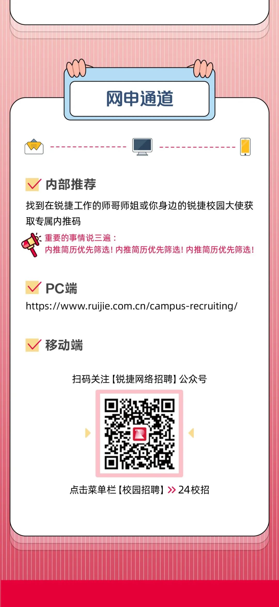 <p>网申通道</p>
<p>内部推荐</p>
<p>找到在锐捷工作的师哥师姐或你身边的锐捷校园大使获<br/>取专属内推码</p>
<p>):重要的事情说三遍:</p>
<p>内推简历优先筛选!内推简历优先筛选!内推简历优先筛选!</p>
<p>PC端</p>
<p>https://www.ruijie.com.cn/campus-recruiting/</p>
<p>移动端</p>
<p>扫码关注[锐捷网络招聘]公众号</p>
<p>点击菜单栏[校园招聘]》24校招</p>
