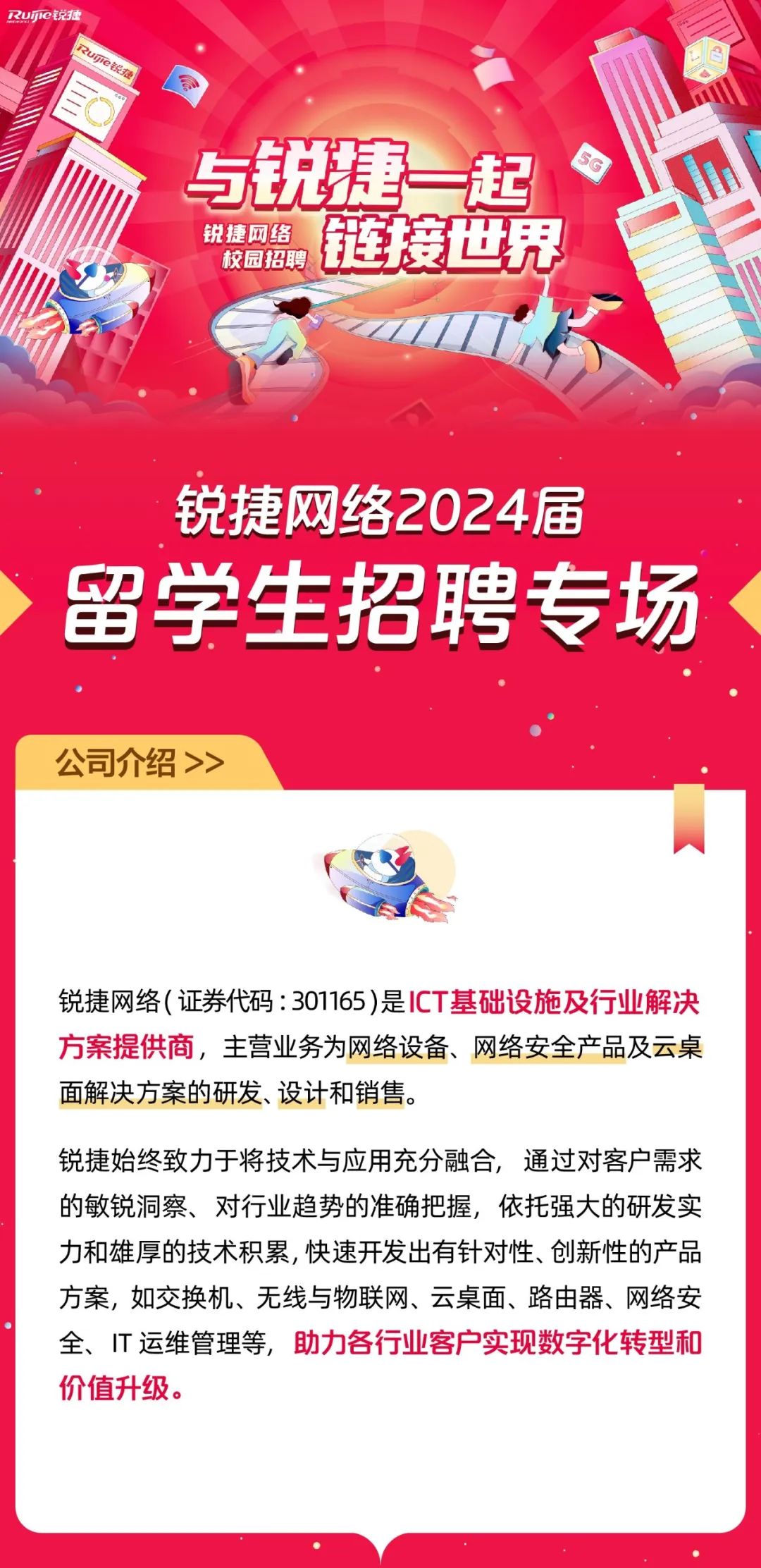 <p>RuIe锐捷</p>
<p>uje锐报</p>
<p>与锐捷一起<br/>锐捷网络</p>
<p>校园招聘</p>
<p>链接世界</p>
<p>锐捷网络2024届<br/>留学生招聘专场</p>
<p>公司介绍>></p>
<p>锐捷网络(证券代码:301165)是ICT基础设施及行业解决<br/>方案提供商，主营业务为网络设备、网络安全产品及云桌<br/>面解决方案的研发、设计和销售。</p>
<p>锐捷始终致力于将技术与应用充分融合，通过对客户需求<br/>的敏锐洞察、对行业趋势的准确把握，依托强大的研发实<br/>力和雄厚的技术积累,快速开发出有针对性、创新性的产品<br/>方案，如交换机、无线与物联网、云桌面、路由器、网络安<br/>全、IT 运维管理等，助力各行业客户实现数字化转型和<br/>价值升级。</p>
