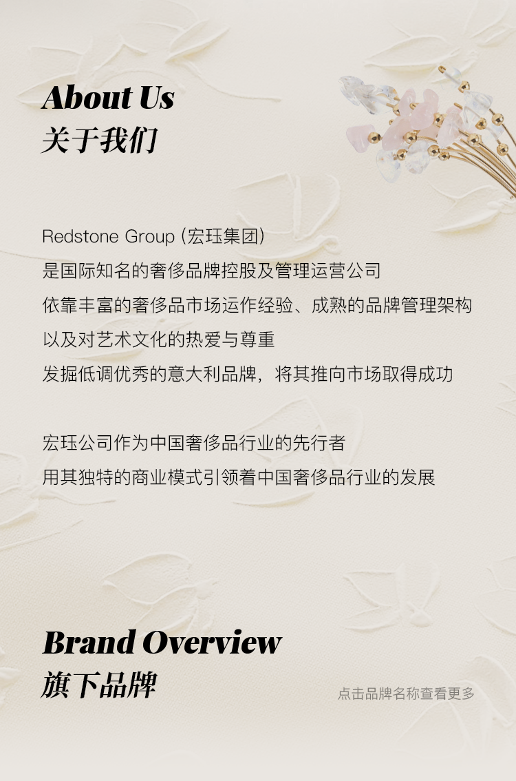 <p>About Us<br/>关于我们</p>
<p>Redstone Group(宏珏集团)</p>
<p>是国际知名的奢侈品牌控股及管理运营公司</p>
<p>依靠丰富的奢侈品市场运作经验、成熟的品牌管理架构<br/>以及对艺术文化的热爱与尊重</p>
<p>发掘低调优秀的意大利品牌，将其推向市场取得成功</p>
<p>宏珏公司作为中国奢侈品行业的先行者</p>
<p>用其独特的商业模式引领着中国奢侈品行业的发展</p>
<p>Brand Overview<br/>旗下品牌</p>
<p>点击品牌名称查看更多</p>
