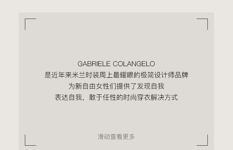 <p>GABRIELE COLANGELO</p>
<p>是近年来米兰时装周上最耀眼的极简设计师品牌</p>
<p>为新自由女性们提供了发现自我</p>
<p>表达自我，敢于任性的时尚穿衣解决方式</p>
<p>滑动查看更多</p>
