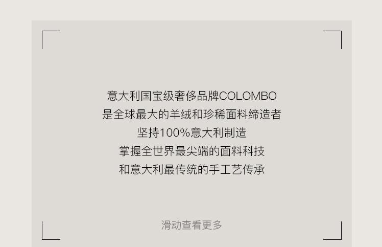 <p>意大利国宝级奢侈品牌COLOMBO<br/>是全球最大的羊绒和珍稀面料缔造者</p>
<p>坚持100%意大利制造<br/>掌握全世界最尖端的面料科技<br/>和意大利最传统的手工艺传承</p>
<p>滑动查看更多</p>
