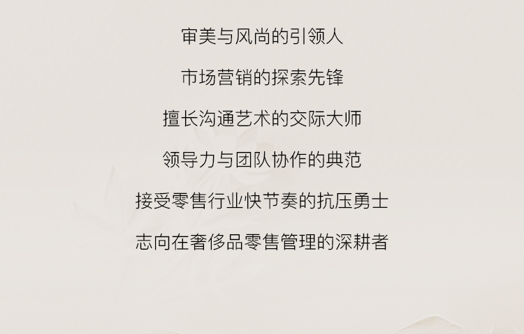 <p>审美与风尚的引领人<br/>市场营销的探索先锋<br/>擅长沟通艺术的交际大师<br/>领导力与团队协作的典范<br/>接受零售行业快节奏的抗压勇士<br/>志向在奢侈品零售管理的深耕者</p>
