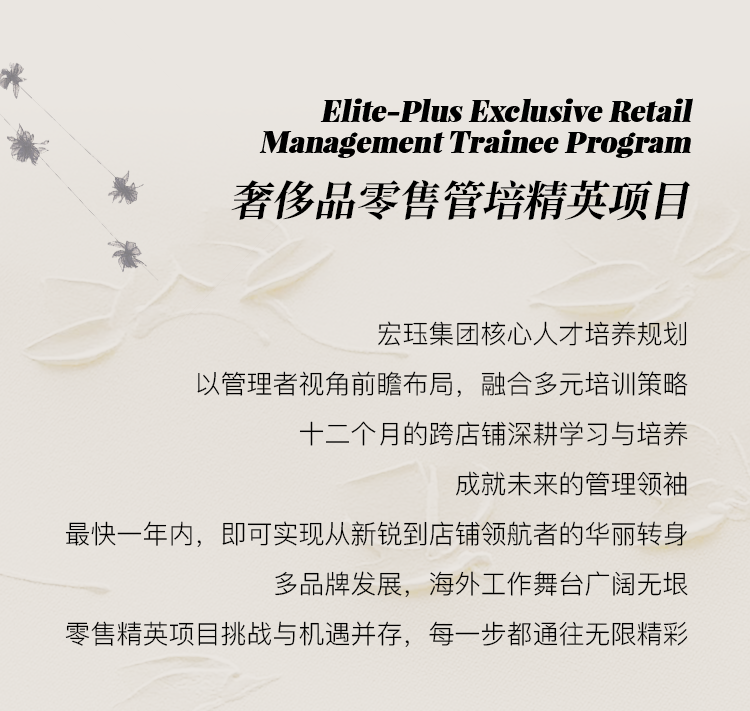 <p>Elite-Plus Exclusive Retail<br/>Management Trainee Program<br/>奢侈品零售管培精英项目</p>
<p>宏珏集团核心人才培养规划</p>
<p>以管理者视角前瞻布局，融合多元培训策略</p>
<p>十二个月的跨店铺深耕学习与培养</p>
<p>成就未来的管理领袖</p>
<p>最快一年内，即可实现从新锐到店铺领航者的华丽转身</p>
<p>多品牌发展，海外工作舞台广阔无垠</p>
<p>零售精英项目挑战与机遇并存，每一步都通往无限精彩</p>
