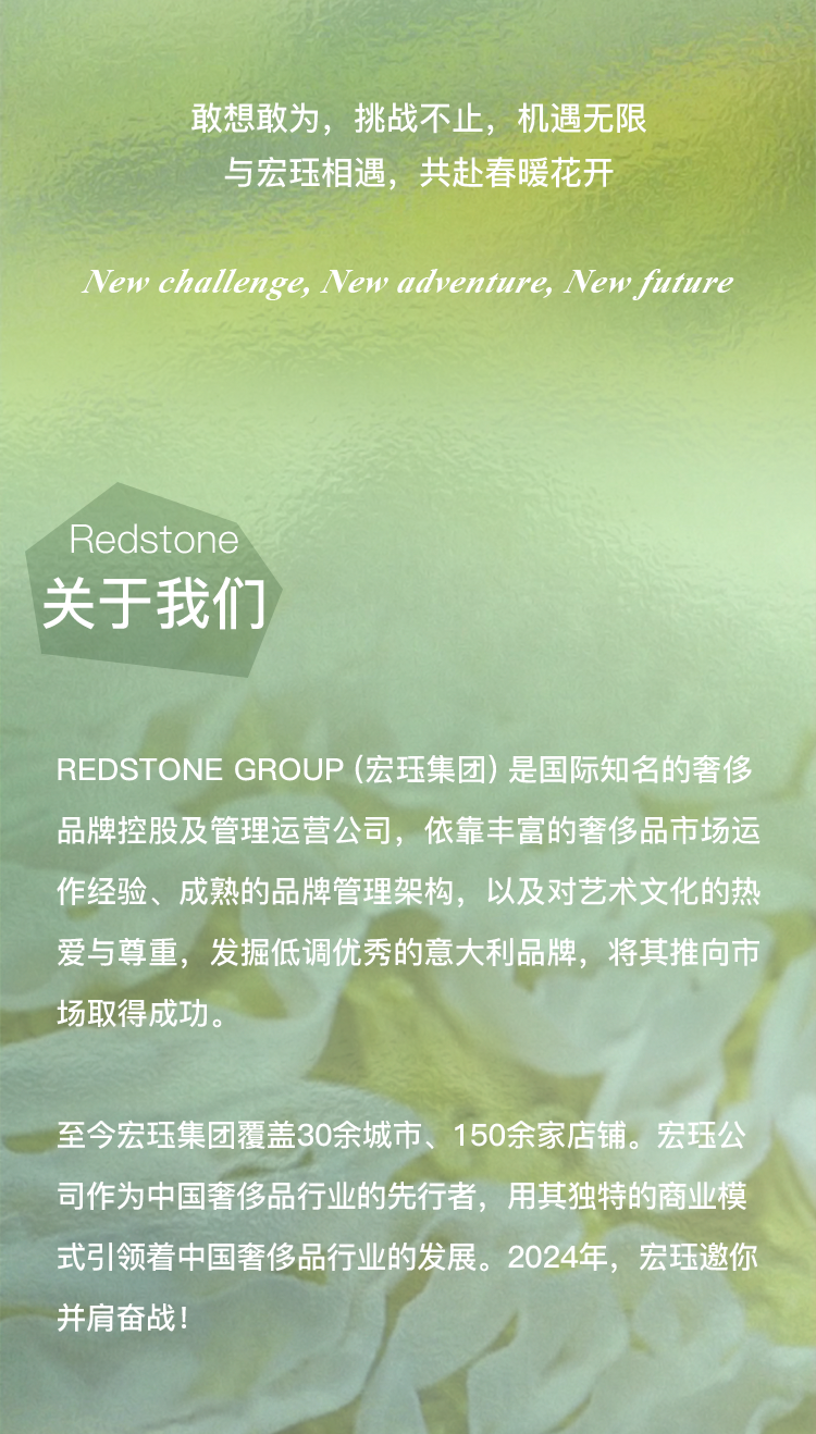 <p>敢想敢为,挑战不止,机遇无限</p>
<p>与宏珏相遇,共赴春暖花开</p>
<p>New challenge, New adventure, New future</p>
<p>Redstone</p>
<p>关于我们</p>
<p>REDSTONE GROUP (宏珏集团)是国际知名的奢侈</p>
<p>品牌控股及管理运营公司,依靠丰富的奢侈品市场运</p>
<p>作经验、成熟的品牌管理架构,以及对艺术文化的热</p>
<p>爱与尊重,发掘低调优秀的意大利品牌,将其推向市</p>
<p>场取得成功。</p>
<p>至今宏珏集团覆盖30余城市、150余家店铺。宏珏公</p>
<p>司作为中国奢侈品行业的先行者,用其独特的商业模</p>
<p>式引领着中国奢侈品行业的发展。2024年,宏珏邀你</p>
<p>并肩奋战!</p>
