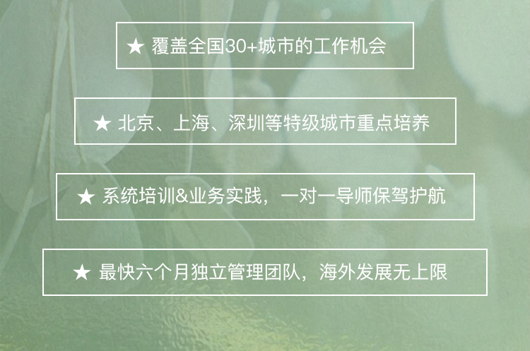 <p>覆盖全国30+城市的工作机会</p>
<p>北京、上海、深圳等特级城市重点培养</p>
<p>系统培训&业务实践，<br/>一对一导师保驾护航</p>
<p>最快六个月独立管理团队，海外发展无上限</p>
