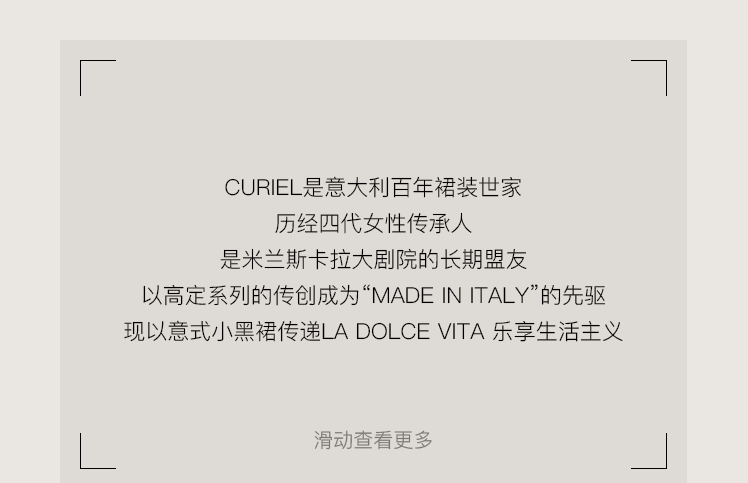 <p>CURIEL是意大利百年裙装世家</p>
<p>历经四代女性传承人</p>
<p>是米兰斯卡拉大剧院的长期盟友</p>
<p>以高定系列的传创成为“MADEINITALY”的先驱<br/>现以意式小黑裙传递LA DOLCEVITA乐享生活主义</p>
<p>滑动查看更多</p>
