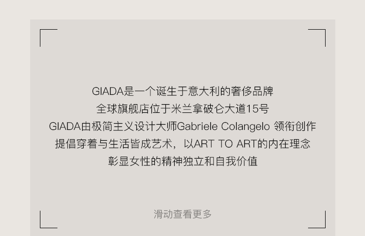 <p>GIADA是一个诞生于意大利的奢侈品牌</p>
<p>全球旗舰店位于米兰拿破仑大道15号</p>
<p>GIADA由极简主义设计大师Gabriele Colangelo 领衔创作<br/>提倡穿着与生活皆成艺术，以ARTTOART的内在理念</p>
<p>彰显女性的精神独立和自我价值</p>
<p>滑动查看更多</p>
