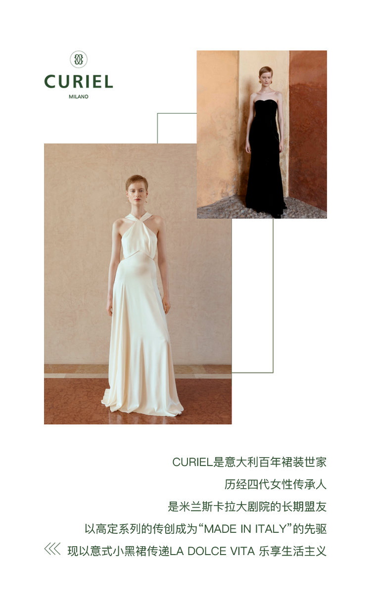 <p>50</p>
<p>CURIEL<br/>MILANC</p>
<p>CURIEL是意大利百年裙装世家</p>
<p>历经四代女性传承人</p>
<p>是米兰斯卡拉大剧院的长期盟友</p>
<p>以高定系列的传创成为“MADE IN ITALY”的先驱<br/>现以意式小黑裙传递LA DOLCEVITA乐享生活主义</p>
