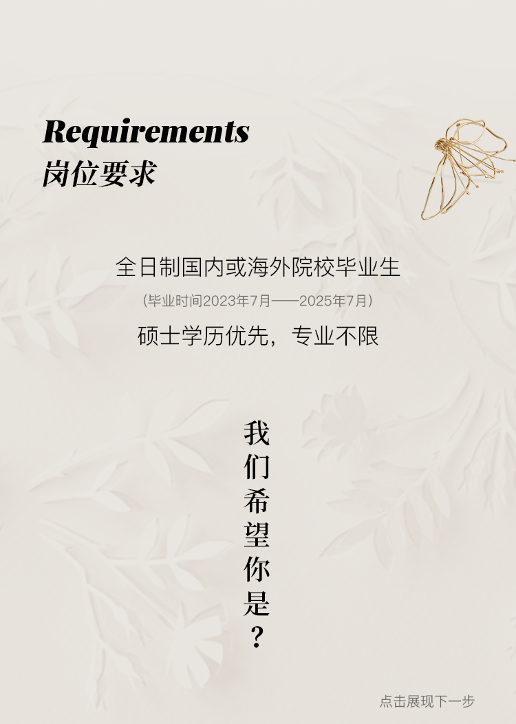 <p>Requirements<br/>岗位要求</p>
<p>全日制国内或海外院校毕业生<br/>(毕业时间2023年7月<br/>2025年7月</p>
<p>硕士学历优先，专业不限</p>
<p>我</p>
<p>们希望你是?</p>
<p>点击展现下一步</p>
