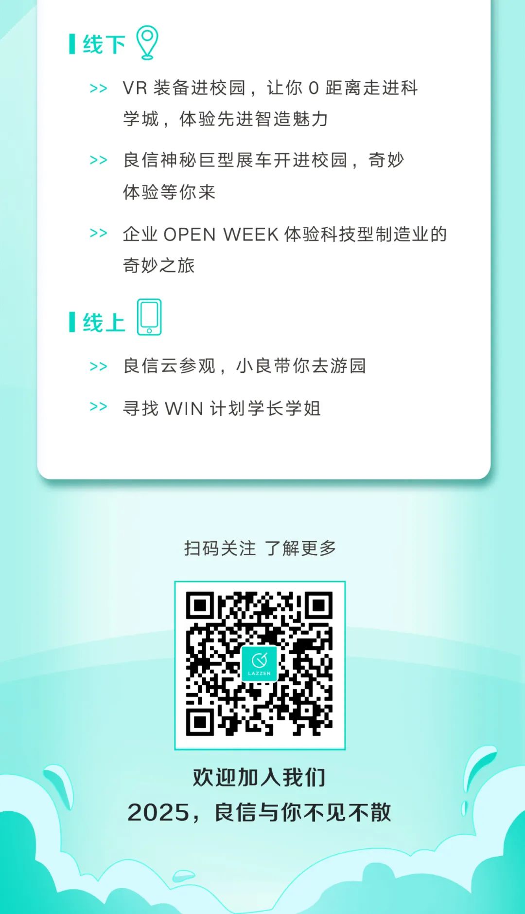 <p>线下</p>
<p>VR装备进校园，让你0距离走进科<br/>学城，体验先进智造魅力</p>
<p>良信神秘巨型展车开进校园，奇妙<br/>体验等你来</p>
<p>企业 OPENWEEK体验科技型制造业的<br/>奇妙之旅</p>
<p>线上</p>
<p>良信云参观，小良带你去游园<br/>寻找WIN计划学长学姐</p>
<p>扫码关注了解更多</p>
<p>LAZZEN</p>
<p>欢迎加入我们</p>
<p>2025，良信与你不见不散</p>
