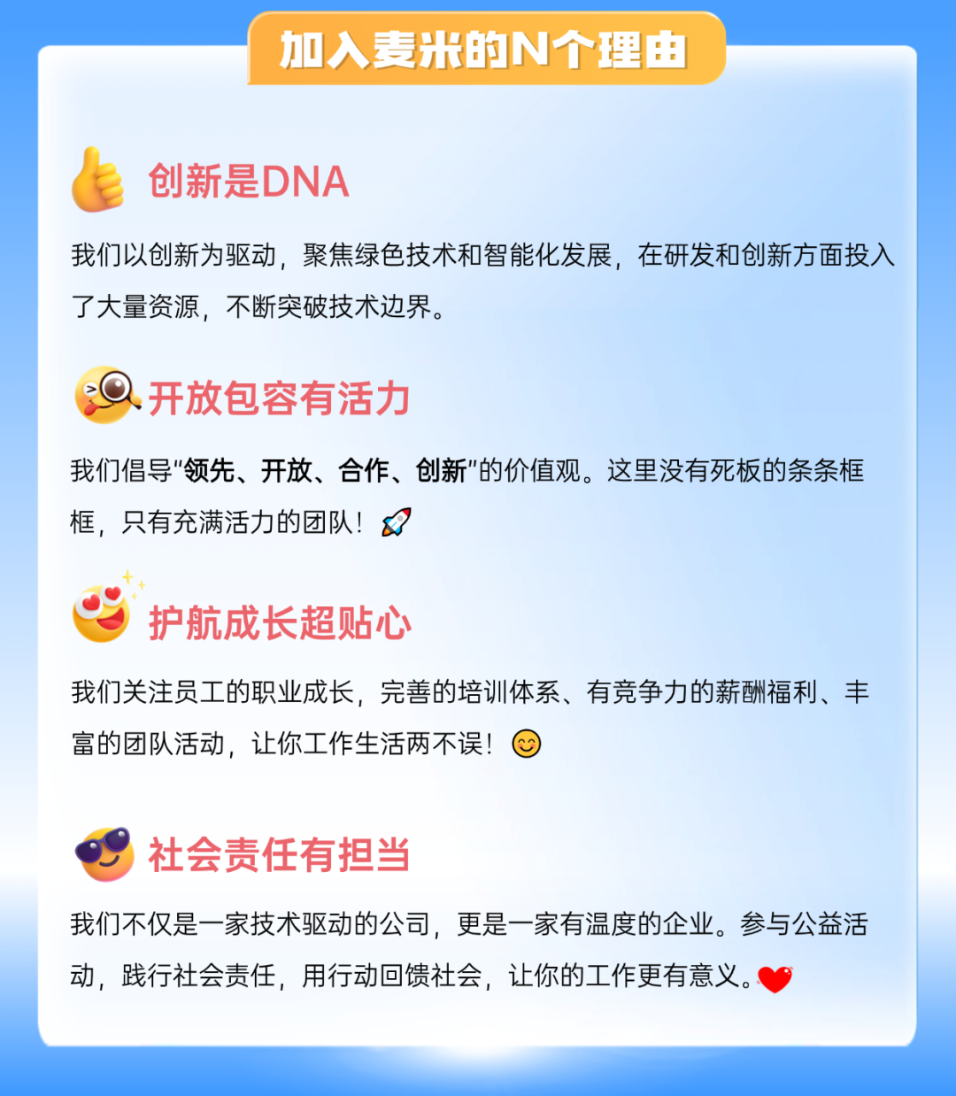 <p>加入麦米的N个理由</p>
<p>创新是DNA</p>
<p>我们以创新为驱动，聚焦绿色技术和智能化发展，在研发和创新方面投入<br/>了大量资源，不断突破技术边界。</p>
<p>开放包容有活力</p>
<p>我们倡导"领先、开放、合作、创新"的价值观。这里没有死板的条条框<br/>框，只有充满活力的团队!</p>
<p>护航成长超贴心</p>
<p>我们关注员工的职业成长，完善的培训体系、有竞争力的薪酬福利、丰<br/>富的团队活动，让你工作生活两不误!</p>
<p>社会责任有担当</p>
<p>我们不仅是一家技术驱动的公司，更是一家有温度的企业。参与公益活<br/>动，践行社会责任，用行动回馈社会，让你的工作更有意义。</p>
