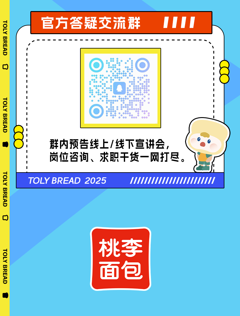 <p>TOLY BREAD</p>
<p>D</p>
<p>官方答疑交流群</p>
<p>TOLY BREAD</p>
<p>TOLY BREAD</p>
<p>D</p>
<p>群内预告线上/线下宣讲会,<br/>岗位咨询、求职干货一网打尽。<br/>TOLY BREAD 2025</p>
<p>TOLY BREAD</p>
<p>桃李</p>
<p>面包</p>
