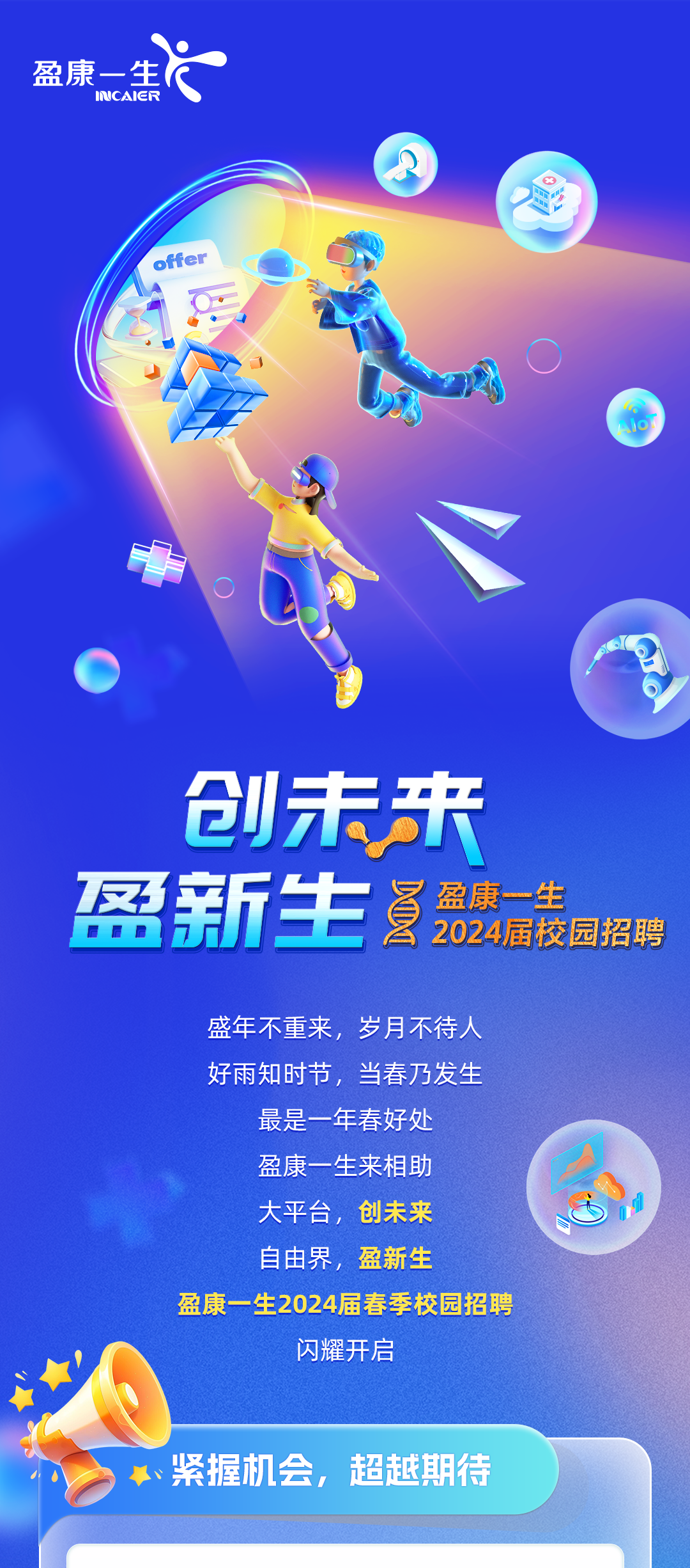 <p>盈康-生</p>
<p>ICAICR</p>
<p>.ffer</p>
<p> </p>
<p>创未来<br/>盈新生<br/>盈康一生</p>
<p>2024届校园招聘</p>
<p>盛年不重来，岁月不待人<br/>好雨知时节，当春乃发生<br/>最是一年春好处</p>
<p>盈康一生来相助<br/>大平台，创未来<br/>自由界，盈新生</p>
<p>盈康一生2024届春季校园招聘</p>
<p>闪耀开启</p>
<p>、紧握机会，超越期待</p>
