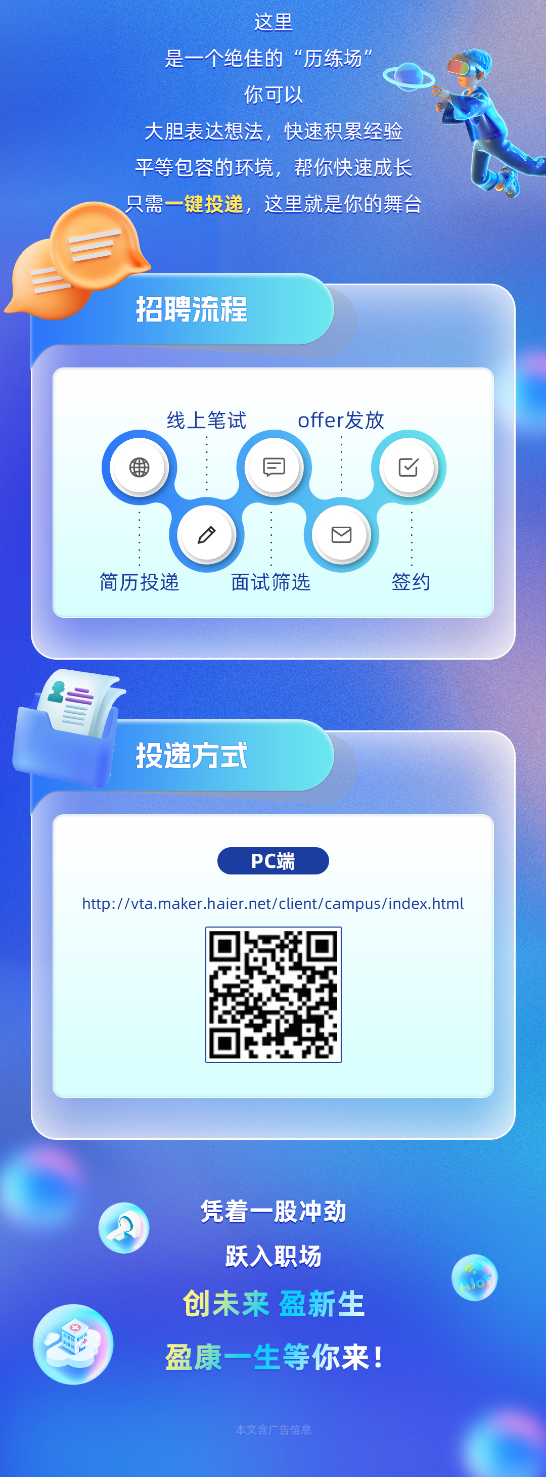 <p>这里</p>
<p>是一个绝佳的&ldquo;历练场</p>
<p>你可以</p>
<p>大胆表达想法，快速积累经验<br/>平等包容的环境，帮你快速成长<br/>只需一键投递，这里就是你的舞台</p>
<p>招聘流程</p>
<p>线上笔试<br/>offer发放<br/> <br/>見<br/>区</p>
<p>口</p>
<p>简历投递</p>
<p>面试筛选</p>
<p>签约</p>
<p>投递方式</p>
<p>PC端</p>
<p>http://vta.maker.haier.net/client/campus/index.html</p>
<p>凭着一股冲劲<br/>跃入职场<br/>创未来盈新生<br/>盈康一生等你来!</p>
