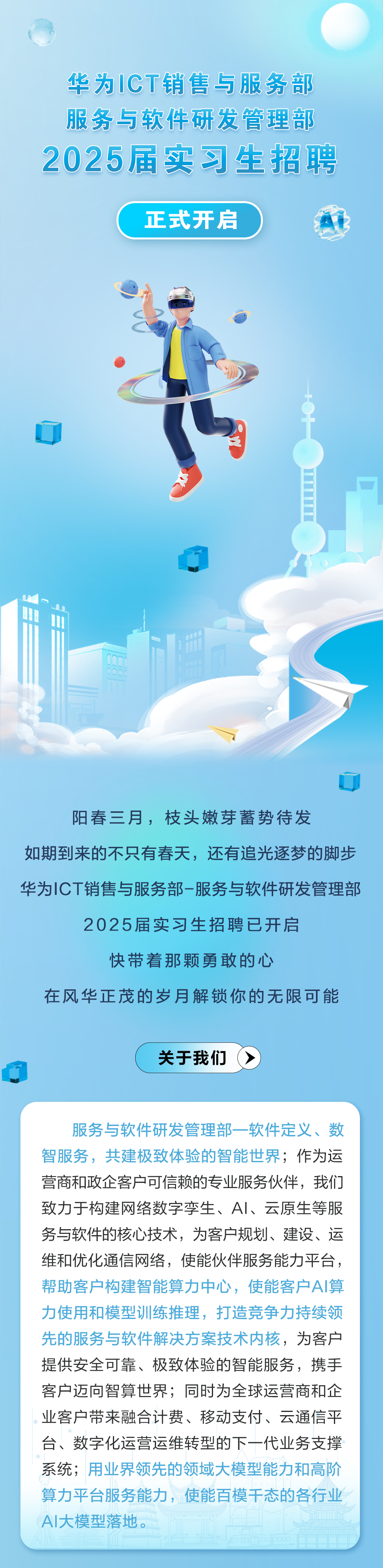<p>华为ICT销售与服务部<br/>服务与软件研发管理部<br/>2025届实习生招聘</p>
<p>正式开启</p>
<p> </p>
<p>阳春三月，枝头嫩芽蓄势待发</p>
<p>如期到来的不只有春天，还有追光逐梦的脚步<br/>华为ICT销售与服务部-服务与软件研发管理部</p>
<p>2025届实习生招聘已开启</p>
<p>快带着那颗勇敢的心</p>
<p>在风华正茂的岁月解锁你的无限可能</p>
<p>关于我们</p>
<p>服务与软件研发管理部一软件定义、数<br/>智服务，共建极致体验的智能世界;作为运<br/>营商和政企客户可信赖的专业服务伙伴，我们<br/>致力于构建网络数字孪生、AI、云原生等服<br/>务与软件的核心技术，为客户规划、建设、运<br/>维和优化通信网络，使能伙伴服务能力平台，<br/>帮助客户构建智能算力中心，使能客户AI算<br/>力使用和模型训练推理，打造竞争力持续领<br/>先的服务与软件解决方案技术内核，为客户<br/>提供安全可靠、极致体验的智能服务，携手<br/>客户迈向智算世界;同时为全球运营商和企<br/>业客户带来融合计费、移动支付、云通信平<br/>台、数字化运营运维转型的下一代业务支撑<br/>系统;用业界领先的领域大模型能力和高阶<br/>算力平台服务能力，使能百模干态的各行业<br/>AI大模型落地。</p>
