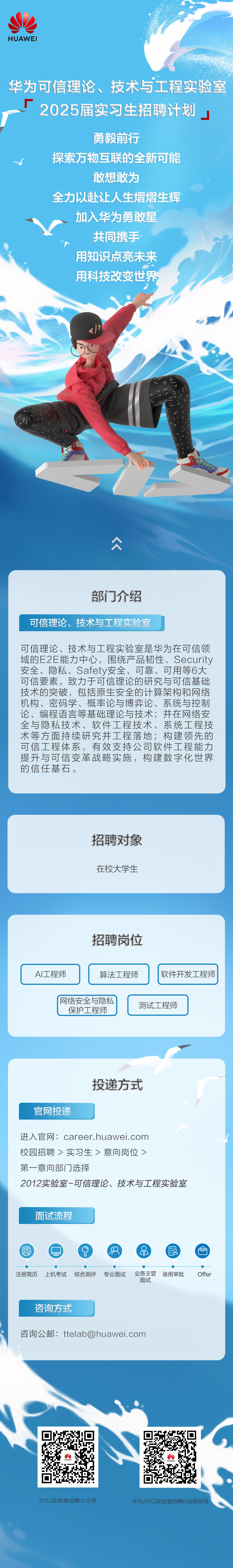 <p>HUAWEI</p>
<p>华为可信理论、技术与工程实验室<br/>2025届实习生招聘计划</p>
<p>勇毅前行</p>
<p>探索万物互联的全新可能</p>
<p>敢想敢为</p>
<p>全力以赴让人生熠熠生辉<br/>加入华为勇敢星</p>
<p>共同携手<br/>用知识点亮未来<br/>用科技改变世界</p>
<p>众</p>
<p>部门介绍</p>
<p>可信理论、技术与工程实验室</p>
<p>可信理论、技术与工程实验室是华为在可信领<br/>域的E2E能力中心，围绕产品韧性、Security<br/>安全、隐私、Safety安全、可靠、可用等6大<br/>可信要素，致力于可信理论的研究与可信基础<br/>技术的突破，包括原生安全的计算架构和网络<br/>机构、密码学、概率论与博弈论、系统与控制<br/>论、编程语言等基础理论与技术;并在网络安<br/>全与隐私技术、软件工程技术、系统工程技<br/>术等方面持续研究并工程落地;构建领先的<br/>可信工程体系，有效支持公司软件工程能力<br/>提升与可信变革战略实施，构建数字化世界<br/>的信任基石。</p>
<p>招聘对象<br/>在校大学生</p>
<p>招聘岗位</p>
<p>AI工程师</p>
<p>算法工程师</p>
<p>软件开发工程师</p>
<p>网络安全与隐私</p>
<p>测试工程师</p>
<p>保护工程师</p>
<p>官网投递</p>
<p>投递方式</p>
<p>进入官网:career.huawei.com</p>
<p>校园招聘>实习生>意向岗位></p>
<p>第一<br/>意向部门选择</p>
<p>2012实验室-可信理论、技术与工程实验室</p>
<p>面试流程</p>
<p> </p>
<p>注册简历</p>
<p>上机考试</p>
<p>综合测评</p>
<p>专业面试</p>
<p>业务主管</p>
<p>录用审批</p>
<p>面试</p>
<p>咨询方式</p>
<p>咨询公邮:ttelab@huawei.com</p>
<p>Offer</p>
<p>2012实验室招聘公众号</p>
<p>华为2012实验室招聘B站视频号</p>
