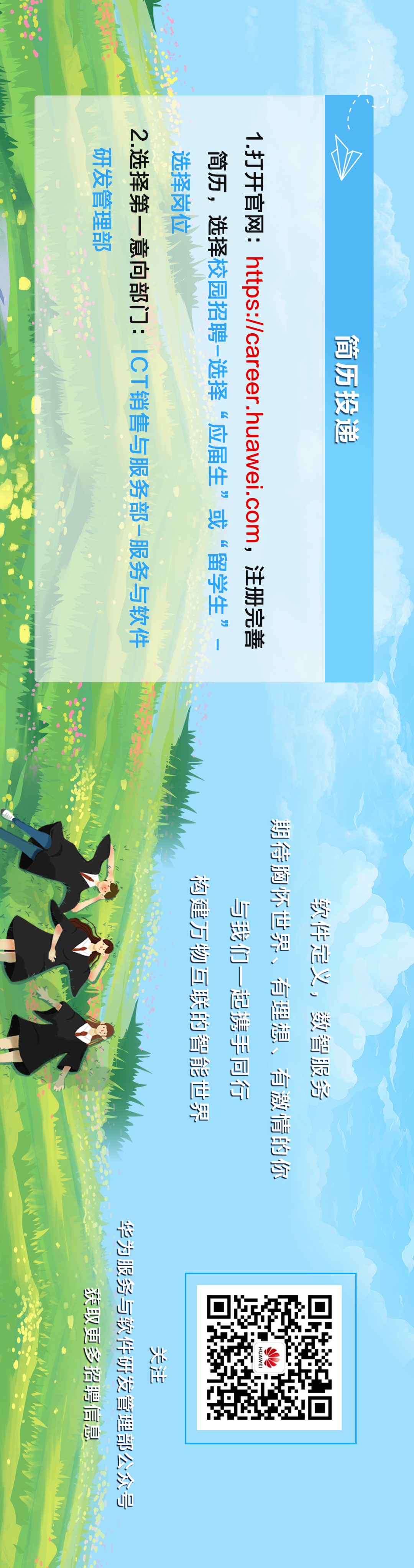 <p>选择岗位</p>
<p>研发管理部</p>
<p>2.选择第一意向部门:ICT销售与服务部-服务与软件</p>
<p>1.打开官网:https://career.huawei.com，注册完善</p>
<p>简历，选择校园招聘-选择“应届生”或“留学生”</p>
<p>简历投递</p>
<p>0</p>
<p>期待胸怀世界、有理想、有激情的你</p>
<p>构建万物互联的智能世界</p>
<p>软件定义，数智服务</p>
<p>与我们一起携手同行</p>
<p>华为服务与软件研发管理部公众号</p>
<p>获取更多招聘信息</p>
<p>HUAWE</p>
<p>关注</p>

