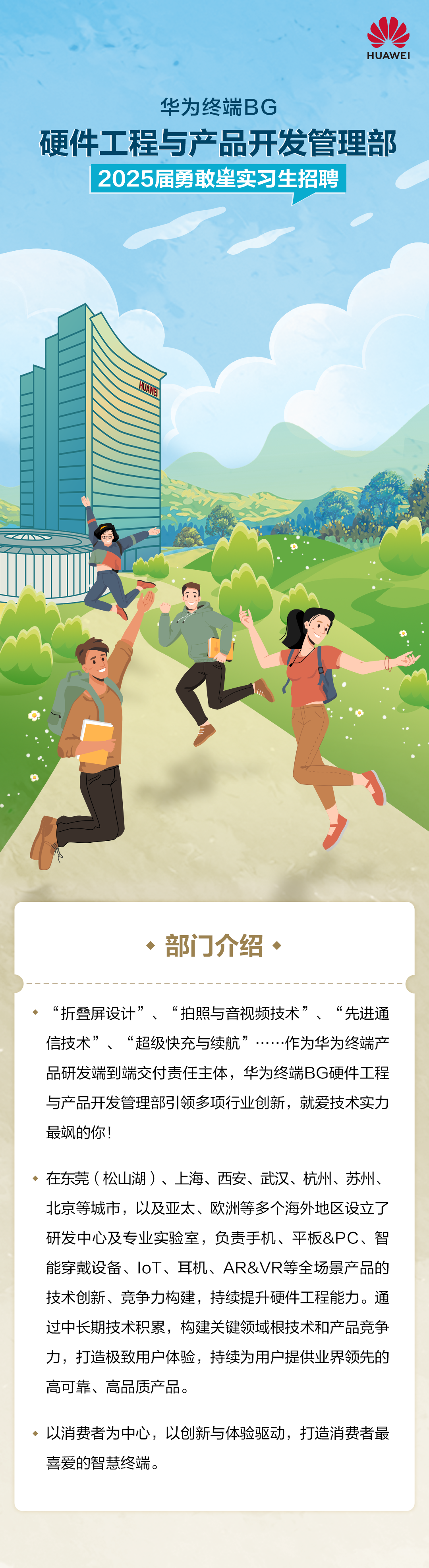 <p>HUAWEI</p>
<p>华为终端BG</p>
<p>硬件工程与产品开发管理部<br/>2025届勇敢皇实习生招聘</p>
<p>三</p>
<p>、部门介绍、</p>
<p>“折叠屏设计”<br/>“拍照与音视频技术”<br/>“先进通<br/>信技术”<br/>“超级快充与续航”<br/>作为华为终端产<br/>品研发端到端交付责任主体，华为终端BG硬件工程<br/>与产品开发管理部引领多项行业创新，就爱技术实力<br/>最飒的你!</p>
<p>在东莞(松山湖)、上海、西安、武汉、杭州、苏州、<br/>北京等城市，以及亚太、欧洲等多个海外地区设立了<br/>研发中心及专业实验室，负责手机、平板&PC、智<br/>能穿戴设备、IoT、耳机、AR&VR等全场景产品的<br/>技术创新、竞争力构建，持续提升硬件工程能力。通<br/>过中长期技术积累，构建关键领域根技术和产品竞争<br/>力，打造极致用户体验，持续为用户提供业界领先的<br/>高可靠、高品质产品。</p>
<p>以消费者为中心，以创新与体验驱动，打造消费者最<br/>喜爱的智慧终端。</p>
