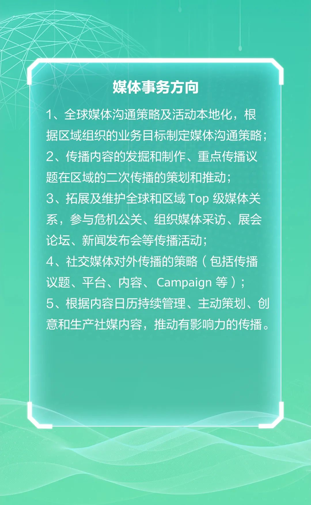 <p>媒体事务方向</p>
<p>1、全球媒体沟通策略及活动本地化,根</p>
<p>据区域组织的业务目标制定媒体沟通策略;</p>
<p>2、传播内容的发掘和制作、重点传播议</p>
<p>题在区域的二.次传播的策划和推动;</p>
<p>3、拓展及维护全球和区域Top级媒体关</p>
<p>系,参与危机公关、组织媒体采访、展会</p>
<p>论坛、新闻发布会等传播活动;</p>
<p>4、社交媒体对外传播的策略(包括传播</p>
<p>议题、平台、内容、Campaign等) ;</p>
<p>5、根据内容日历持续管理、主动策划、创</p>
<p>意和生产社媒内容,推动有影响力的传播。</p>
