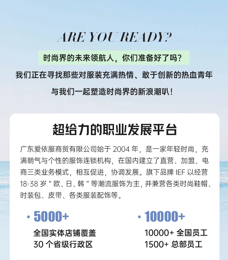 <p>ARE YOUREADYP</p>
<p>时尚界的未来领航人，你们准备好了吗?</p>
<p>我们正在寻找那些对服装充满热情、敢于创新的热血青年</p>
<p>与我们一起塑造时尚界的新浪潮叭!</p>
<p>超给力的职业发展平台</p>
<p>广东爱依服商贸有限公司始于2004年，是一家年轻时尚，充<br/>满朝气与个性的服饰连锁机构，在国内建立了直营、加盟、电<br/>商三类业务模式，相互促进，协调发展。旗下品牌IEF 以经营<br/>18-38岁"欧、日、韩"等潮流服饰为主,并兼营各类时尚鞋帽、<br/>时装包、皮带、各类服装配饰等。</p>
<p>5000+</p>
<p>全国实体店铺覆盖<br/>30个省级行政区</p>
<p>10000+</p>
<p>10000+全国员工<br/>1500+总部员工</p>
