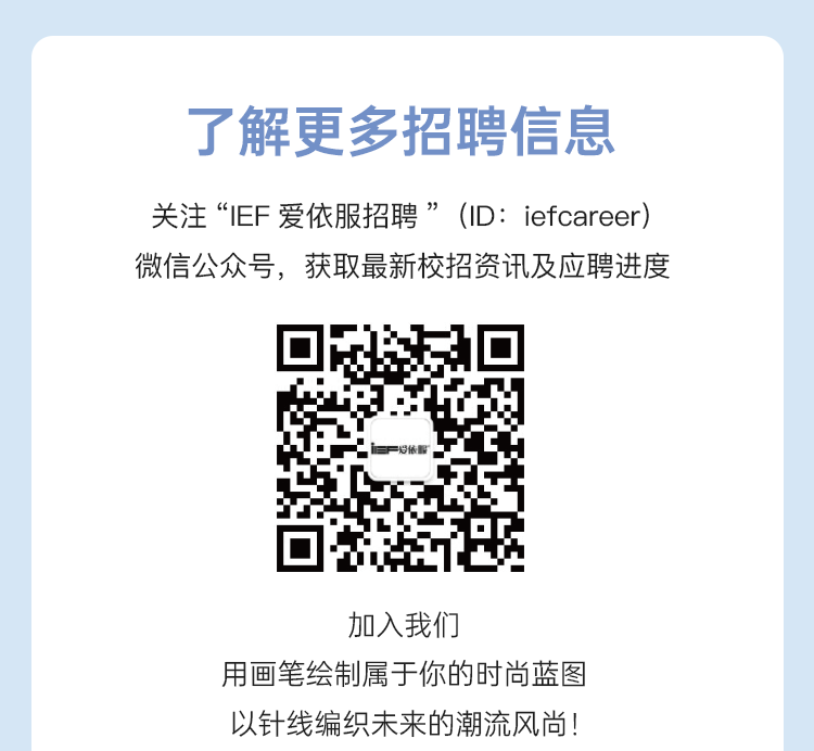 <p>了解更多招聘信息</p>
<p>关注&ldquo;IEF爱依服招聘&rdquo;(ID: iefcareer)</p>
<p>微信公众号,获取最新校招资讯及应聘进度</p>
<p>加入我们</p>
<p>用画笔绘制属于你的时尚蓝图</p>
<p>以针线编织未来的潮流风尚!</p>

