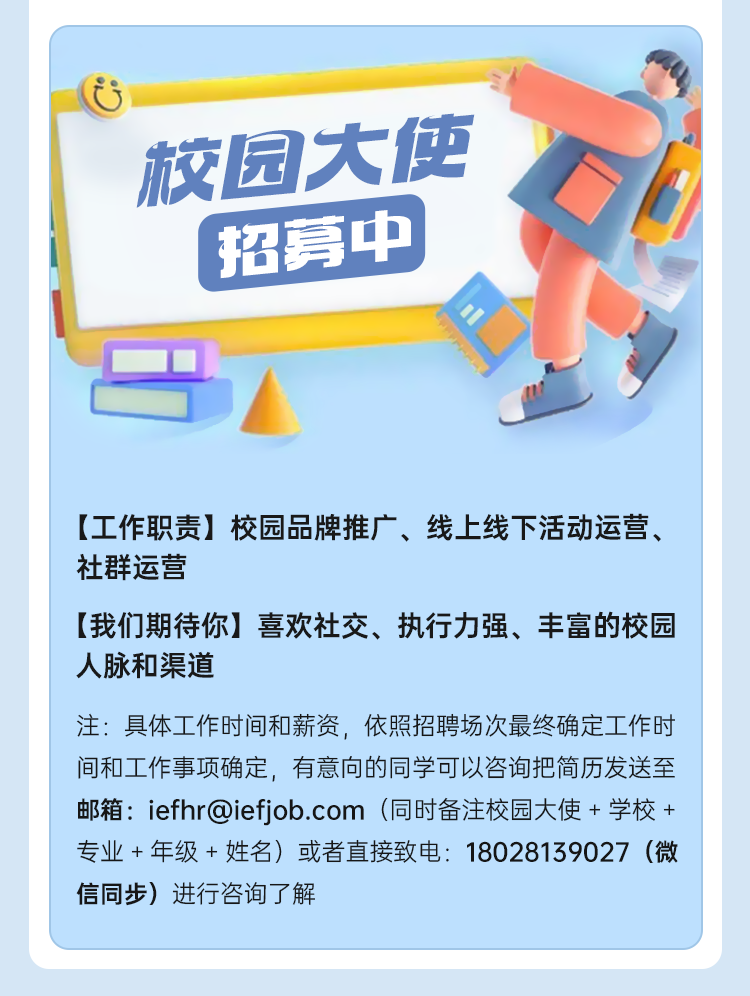<p>校园大使</p>
<p>招募中</p>
<p>[工作职责]<br/>校园品牌推广、线上线下活动运营、<br/>社群运营</p>
<p>[我们期待你]喜欢社交、执行力强、丰富的校园<br/>人脉和渠道</p>
<p>注:具体工作时间和薪资，依照招聘场次最终确定工作时<br/>间和工作事项确定，有意向的同学可以咨询把简历发送至<br/>邮箱:iefhr@iefjob.com(同时备注校园大使+学校+<br/>专业+年级+姓名)或者直接致电:18028139027(微<br/>信同步)进行咨询了解</p>
