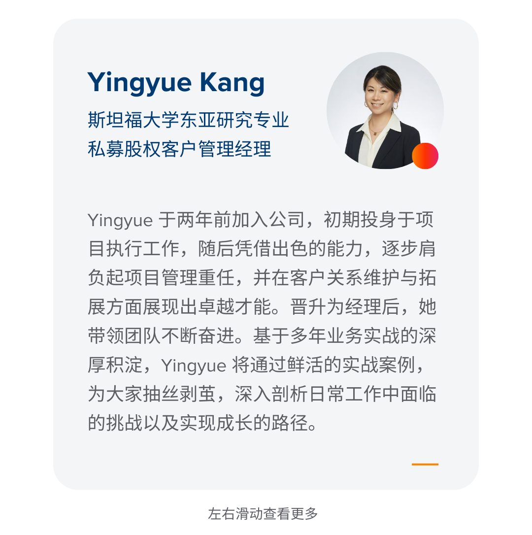 <p>Yingyue Kang<br/>斯坦福大学东亚研究专业<br/>私募股权客户管理经理</p>
<p>Yingyue于两年前加入公司，初期投身于项<br/>目执行工作，随后凭借出色的能力，逐步肩<br/>负起项目管理重任，并在客户关系维护与拓<br/>展方面展现出卓越才能。晋升为经理后，她<br/>带领团队不断奋进。基于多年业务实战的深<br/>厚积淀，Yingyue 将通过鲜活的实战案例，<br/>为大家抽丝剥茧，深入剖析日常工作中面临<br/>的挑战以及实现成长的路径。</p>
<p>左右滑动查看更多</p>
