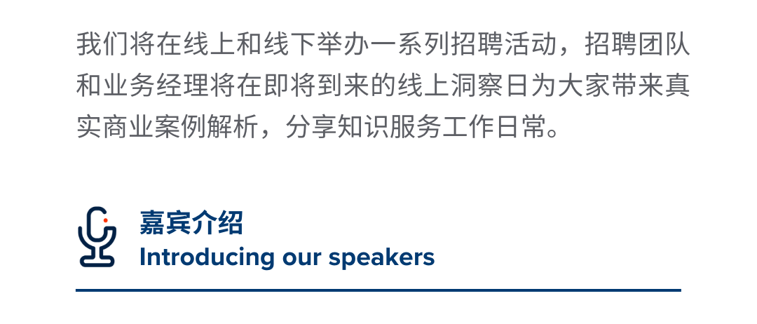 <p>我们将在线上和线下举办一系列招聘活动，招聘团队<br/>和业务经理将在即将到来的线上洞察日为大家带来真<br/>实商业案例解析，分享知识服务工作日常。</p>
<p>嘉宾介绍</p>
<p>Introducing our speakers</p>
