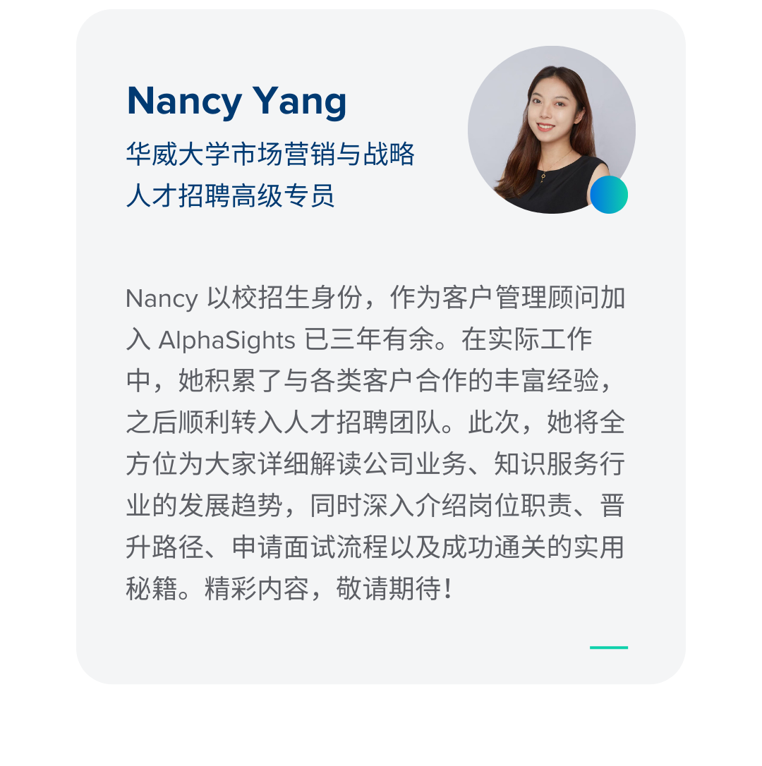 <p>Nancy Yang</p>
<p>华威大学市场营销与战略<br/>人才招聘高级专员</p>
<p>Nancy以校招生身份，作为客户管理顾问加<br/>入AlphaSights 已三年有余。在实际工作<br/>中，她积累了与各类客户合作的丰富经验，<br/>之后顺利转入人才招聘团队。此次，她将全<br/>方位为大家详细解读公司业务、知识服务行<br/>业的发展趋势，同时深入介绍岗位职责、晋<br/>升路径、申请面试流程以及成功通关的实用<br/>秘籍。精彩内容，敬请期待!</p>
