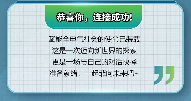 <p>恭喜你，连接成功!</p>
<p>赋能全电气社会的使命已装载<br/>这是一次迈向新世界的探索<br/>更是一场与自己的对话抉择<br/>准备就绪，一起菲向未来吧~</p>
<p>”</p>
