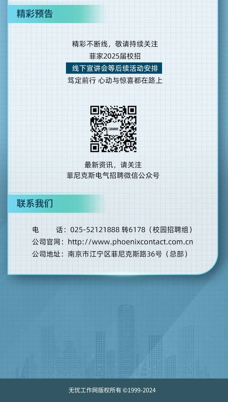 <p>无忧工作网版权所有1999-2024</p>

<table>
<tr><td colspan="15">精彩预告</td>
<td></td>
<td></td>
<td></td>
<td></td>
<td></td>
<td></td>
<td></td>
<td></td>
<td></td>
<td colspan="3"></td>
<td></td>
<td></td>
<td colspan="3"></td>
<td rowspan="2"></td>
</tr>
<tr><td rowspan="2"></td>
<td rowspan="2"></td>
<td colspan="8"></td>
<td colspan="2"></td>
<td colspan="20"></td>
</tr>
<tr><td colspan="30"></td>
<td></td>
</tr>
<tr><td></td>
<td></td>
<td rowspan="2"></td>
<td rowspan="2"></td>
<td rowspan="2"></td>
<td rowspan="2"></td>
<td rowspan="2"></td>
<td colspan="20"></td>
<td rowspan="4"></td>
<td rowspan="4"></td>
<td rowspan="2"></td>
<td rowspan="2"></td>
<td rowspan="2"></td>
<td rowspan="4"></td>
</tr>
<tr><td></td>
<td></td>
<td colspan="20"></td>
</tr>
<tr><td></td>
<td colspan="26">精彩不断线, 敬请持续关注</td>
<td rowspan="2"></td>
<td></td>
<td></td>
</tr>
<tr><td></td>
<td></td>
<td></td>
<td></td>
<td></td>
<td></td>
<td></td>
<td></td>
<td></td>
<td></td>
<td colspan="17">菲家2025届校招</td>
<td colspan="2"></td>
</tr>
<tr><td></td>
<td colspan="9"></td>
<td rowspan="2" colspan="18">线下宣讲会等后续活动安排 I</td>
<td colspan="4"></td>
<td></td>
</tr>
<tr><td></td>
<td></td>
<td rowspan="2"></td>
<td rowspan="2"></td>
<td rowspan="2"></td>
<td rowspan="2"></td>
<td colspan="4"></td>
<td colspan="4"></td>
<td rowspan="2"></td>
</tr>
<tr><td></td>
<td></td>
<td></td>
<td colspan="21">笃定前行心动与惊喜都在路上</td>
<td></td>
<td></td>
<td></td>
<td></td>
</tr>
<tr><td></td>
<td></td>
<td></td>
<td></td>
<td></td>
<td></td>
<td></td>
<td></td>
<td></td>
<td></td>
<td></td>
<td></td>
<td></td>
<td></td>
<td></td>
<td colspan="6"></td>
<td colspan="2"></td>
<td></td>
<td></td>
<td></td>
<td></td>
<td></td>
<td></td>
<td></td>
<td></td>
<td></td>
<td></td>
</tr>
<tr><td></td>
<td colspan="31"></td>
<td></td>
</tr>
<tr><td></td>
<td></td>
<td></td>
<td></td>
<td></td>
<td rowspan="2"></td>
<td colspan="4"></td>
<td rowspan="2"></td>
<td rowspan="2"></td>
<td></td>
<td></td>
<td colspan="10"></td>
<td rowspan="2"></td>
<td rowspan="2"></td>
<td rowspan="2"></td>
<td rowspan="2"></td>
<td rowspan="2"></td>
<td rowspan="2"></td>
<td rowspan="2"></td>
<td rowspan="2"></td>
<td rowspan="2"></td>
</tr>
<tr><td></td>
<td colspan="4"></td>
<td colspan="4"></td>
<td colspan="12"></td>
</tr>
<tr><td></td>
<td colspan="31"></td>
<td></td>
</tr>
<tr><td></td>
<td></td>
<td></td>
<td></td>
<td></td>
<td></td>
<td></td>
<td></td>
<td></td>
<td></td>
<td></td>
<td></td>
<td></td>
<td></td>
<td colspan="10"></td>
<td></td>
<td></td>
<td></td>
<td></td>
<td></td>
<td></td>
<td></td>
<td></td>
<td></td>
</tr>
<tr><td></td>
<td colspan="31"></td>
<td></td>
</tr>
<tr><td></td>
<td></td>
<td></td>
<td></td>
<td></td>
<td></td>
<td></td>
<td></td>
<td></td>
<td></td>
<td></td>
<td></td>
<td colspan="12">最新资讯,请关注</td>
<td></td>
<td></td>
<td></td>
<td></td>
<td></td>
<td></td>
<td></td>
<td></td>
<td></td>
</tr>
<tr><td></td>
<td colspan="31"></td>
<td></td>
</tr>
<tr><td></td>
<td></td>
<td></td>
<td></td>
<td></td>
<td></td>
<td></td>
<td></td>
<td></td>
<td colspan="19">菲尼克斯电气招聘微信公众号</td>
<td></td>
<td></td>
<td></td>
<td></td>
<td></td>
</tr>
<tr><td></td>
<td colspan="31"></td>
<td></td>
</tr>
<tr><td colspan="15">联系我们</td>
<td></td>
<td></td>
<td></td>
<td></td>
<td></td>
<td></td>
<td></td>
<td></td>
<td></td>
<td></td>
<td></td>
<td></td>
<td></td>
<td></td>
<td></td>
<td></td>
<td></td>
<td rowspan="2"></td>
</tr>
<tr><td></td>
<td colspan="2"></td>
<td></td>
<td colspan="2"></td>
<td colspan="4"></td>
<td colspan="2"></td>
<td colspan="20"></td>
</tr>
<tr><td></td>
<td></td>
<td></td>
<td rowspan="2">电</td>
<td rowspan="2"></td>
<td rowspan="2"></td>
<td rowspan="2" colspan="4">话:</td>
<td colspan="23">025-52121888转6178 (校园招聘组)</td>
</tr>
<tr><td></td>
<td colspan="2"></td>
<td colspan="23"></td>
</tr>
<tr><td></td>
<td></td>
<td colspan="31">公司官网: http://www.phoenixcontact.com.cn</td>
</tr>
<tr><td></td>
<td colspan="32">公司地址:南京市江宁区菲尼克斯路36号(总部)</td>
</tr>
<tr><td></td>
<td></td>
<td colspan="4"></td>
<td colspan="2"></td>
<td></td>
<td></td>
<td></td>
<td colspan="22"></td>
</tr>
</table>
