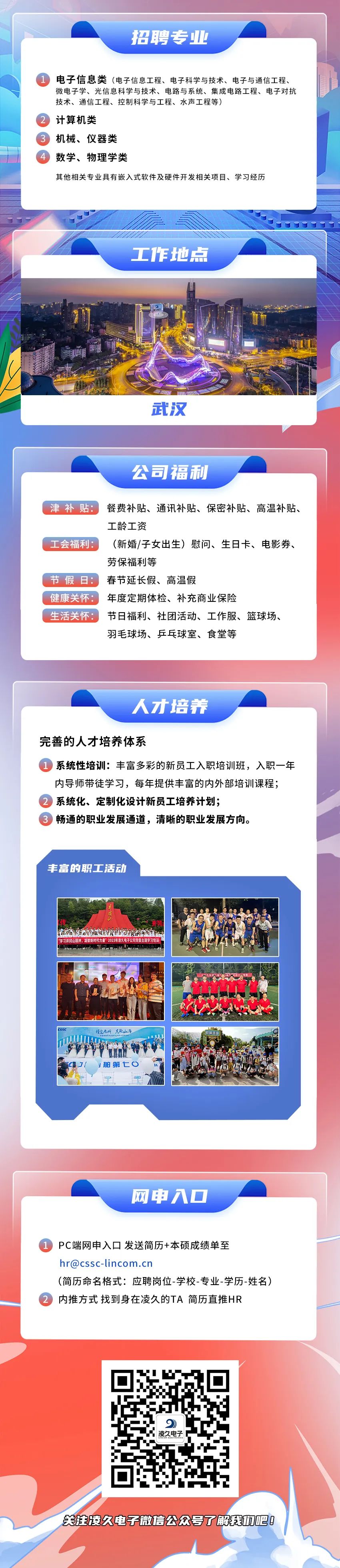 <p>招聘专业</p>
<p>电子信息类(电子信息工程、电子科学与技术、电子与通信工程、<br/>微电子学、光信息科学与技术、电路与系统、集成电路工程、电子对抗<br/>技术、通信工程、控制科学与工程、水声工程等)</p>
<p>计算机类</p>
<p>机械、仪器类</p>
<p>数学、物理学类</p>
<p>其他相关专业具有嵌入式软件及硬件开发相关项目、学习经历</p>
<p>工作地点</p>
<p>武汉</p>
<p>公司福利</p>
<p>津补贴:餐费补贴、通讯补贴、保密补贴、高温补贴、</p>
<p>工龄工资</p>
<p>工会福利:</p>
<p>(新婚/子女出生)慰问、生日卡、电影券、<br/>劳保福利等</p>
<p>节假日:春节延长假、高温假</p>
<p>健康关怀:年度定期体检、补充商业保险</p>
<p>生活关怀:节日福利、社团活动、工作服、篮球场、</p>
<p>羽毛球场、乒乓球室、食堂等</p>
<p>人才培养</p>
<p>完善的人才培养体系</p>
<p>系统性培训:丰富多彩的新员工入职培训班，入职一年<br/>内导师带徒学习，每年提供丰富的内外部培训课程;<br/>系统化、定制化设计新员工培养计划;</p>
<p>畅通的职业发展通道，清晰的职业发展方向。</p>
<p>丰富的职工活动</p>
<p>非我</p>
<p>学习并网山精神，凝聚新时代力量”2023年决久电子公司党委主题学习培训</p>
<p>舶第七O</p>
<p>网申入口</p>
<p>PC端网申入口发送简历+本硕成绩单至</p>
<p>hr@cssc-lincom.cn</p>
<p>(简历命名格式:应聘岗位-学校-专业-学历-姓名)<br/>内推方式找到身在凌久的TA简历直推HR</p>
<p>9</p>
<p>凌久电子</p>
<p>关胜凌久电子微信公众号了解我巾吧!</p>
