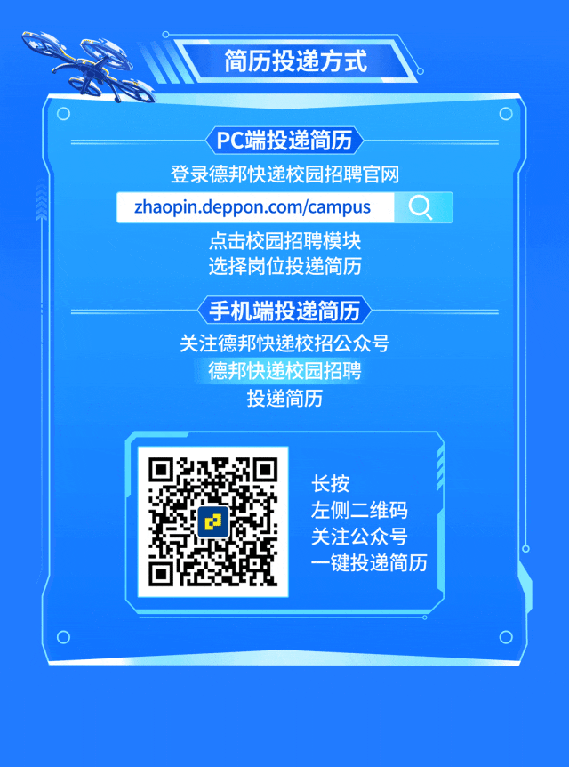 <p>简历投递方式</p>
<p>PC端投递简历</p>
<p>登录德邦快递校园招聘官网<br/>zhaopin.deppon.com/campus</p>
<p>点击校园招聘模块<br/>选择岗位投递简历</p>
<p>手机端投递简历<br/>关注德邦快递校招公众号</p>
<p>德邦快递校园招聘<br/>投递简历</p>
<p>长按</p>
<p>左侧二维码<br/>关注公众号<br/>一键投递简历</p>
