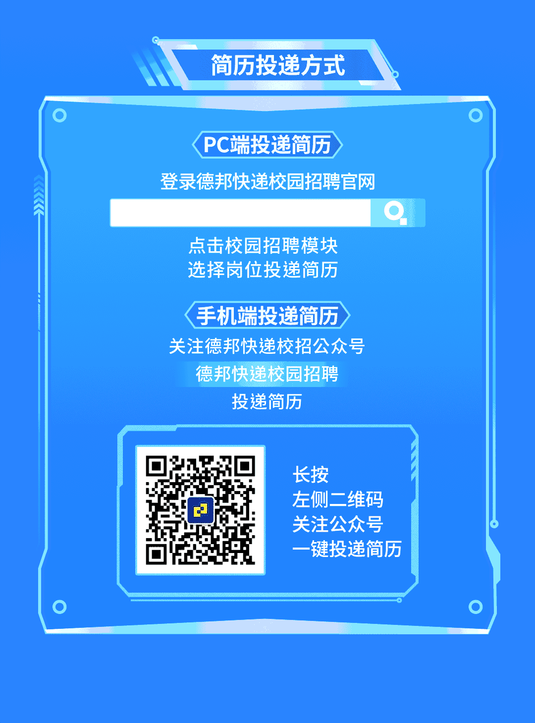 <p>简历投递方式</p>
<p>PC端投递简历</p>
<p>登录德邦快递校园招聘官网</p>
<p>点击校园招聘模块<br/>选择岗位投递简历</p>
<p>手机端投递简历<br/>关注德邦快递校招公众号</p>
<p>德邦快递校园招聘<br/>投递简历</p>
<p>长按</p>
<p>左侧二维码<br/>关注公众号<br/>一键投递简历</p>
