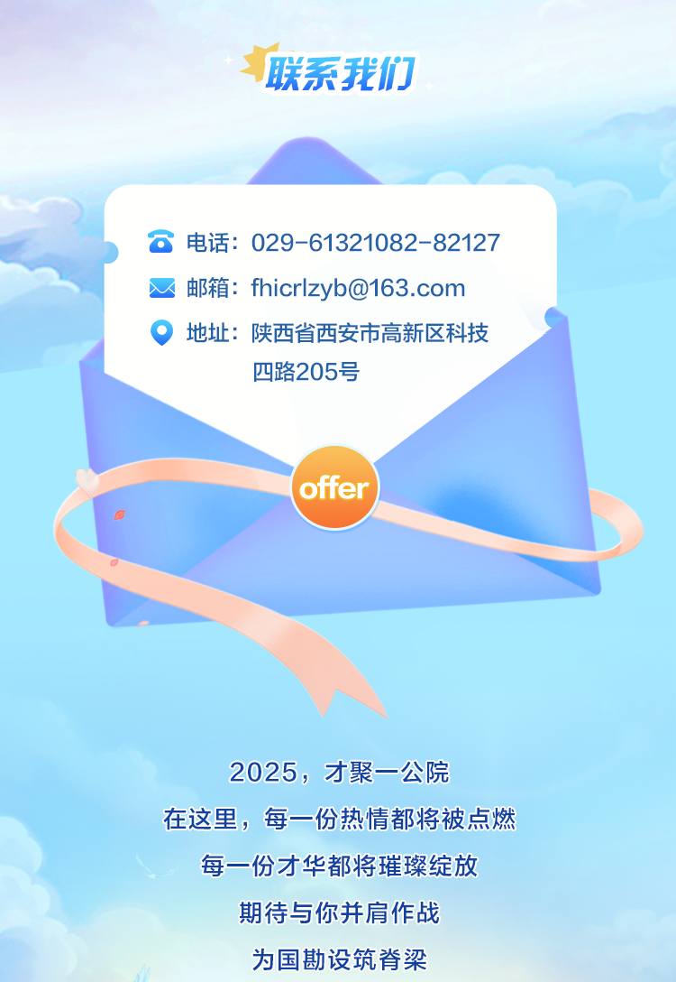 <p>联系我们</p>
<p>电话:029-61321082-82127<br/>邮箱:fhicrlzyb@163.com<br/>地址:陕西省西安市高新区科技</p>
<p>四路205号</p>
<p>offer</p>
<p>2025，才聚一公院</p>
<p>在这里，每一份热情都将被点燃</p>
<p>每一份才华都将璀璨绽放</p>
<p>期待与你并肩作战<br/>为国勘设筑脊梁</p>
