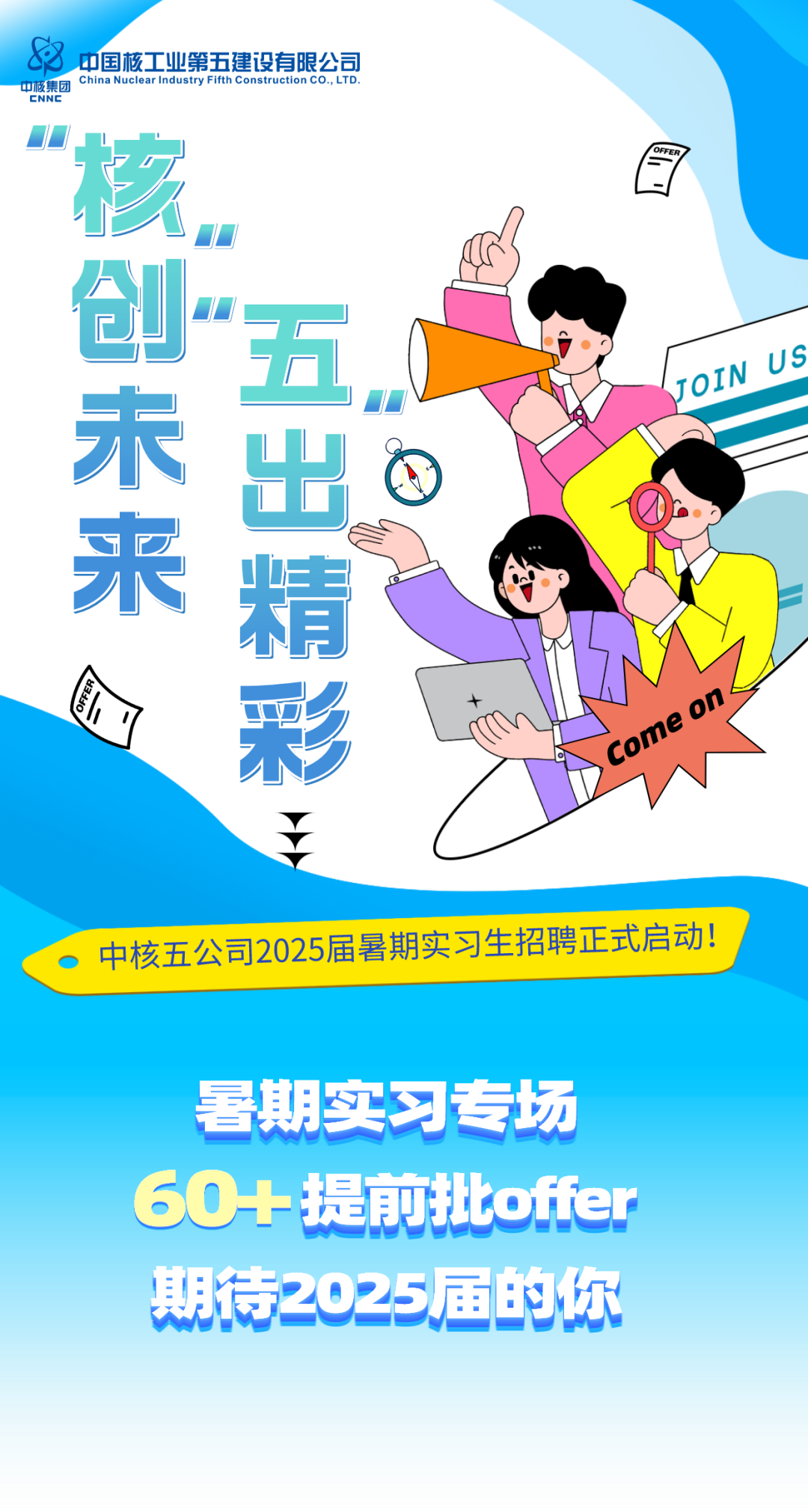 <p>中国核工业第五建设有限公司<br/>中核集团<br/>China Nuclear Industry Fifth Construction CO.,LTD<br/>CNNE</p><p>核创未来</p><p>五</p><p>出</p><p>精</p><p>JOIN US</p><p>Come on</p><p>中核五公司2025届暑期实习生招聘正式启动!</p><p>暑期实习专场<br/>60+提前批offer<br/>期待2025届的你</p>