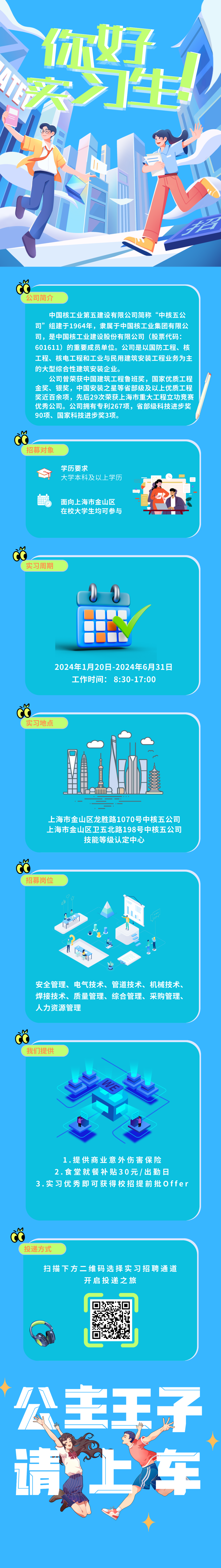 <p>您</p>
<p> </p>
<p>公司简介</p>
<p>中国核工业第五建设有限公司简称“中核五公<br/>司”组建于1964年，隶属于中国核工业集团有限公<br/>司，是中国核工业建设股份有限公司(股票代码:<br/>601611)的重要成员单位。公司是以国防工程、核<br/>工程、核电工程和工业与民用建筑安装工程业务为主<br/>的大型综合性建筑安装企业。</p>
<p>公司曾荣获中国建筑工程鲁班奖，国家优质工程<br/>金奖、银奖，中国安装之星等省部级及以上优质工程<br/>奖近百余项，先后29次荣获上海市重大工程立功竞赛<br/>优秀公司。公司拥有专利267项，省部级科技进步奖<br/>90项、国家科技进步奖3项。</p>
<p>招募对象</p>
<p>学历要求</p>
<p>大学本科及以上学历</p>
<p>面向上海市金山区<br/>在校大学生均可参与</p>
<p> </p>
<p>实习周期</p>
<p>2024年1月20日-2024年6月31日<br/>工作时间:<br/>8:30-17:00</p>
<p>实习地点</p>
<p>上海市金山区龙胜路1070号中核五公司<br/>上海市金山区卫五北路198号中核五公司</p>
<p>技能等级认定中心</p>
<p>招募岗位</p>
<p>安全管理、电气技术、管道技术、<br/>机械技术、<br/>焊接技术、质量管理、综合管理、采购管理、<br/>人力资源管理</p>
<p>我们提供</p>
<p>WE</p>
<p> </p>
<p> </p>
<p> </p>
<p>1.提供商业意外伤害保险<br/>2.食堂就餐补贴30元/出勤日</p>
<p>3.实习优秀即可获得校招提前批Offer</p>
<p>投递方式</p>
<p>扫描下方二维码选择实习招聘通道</p>
<p>开启投递之旅</p>
<p>公主子<br/> </p>
<p>请<br/>车</p>
<p> </p>
