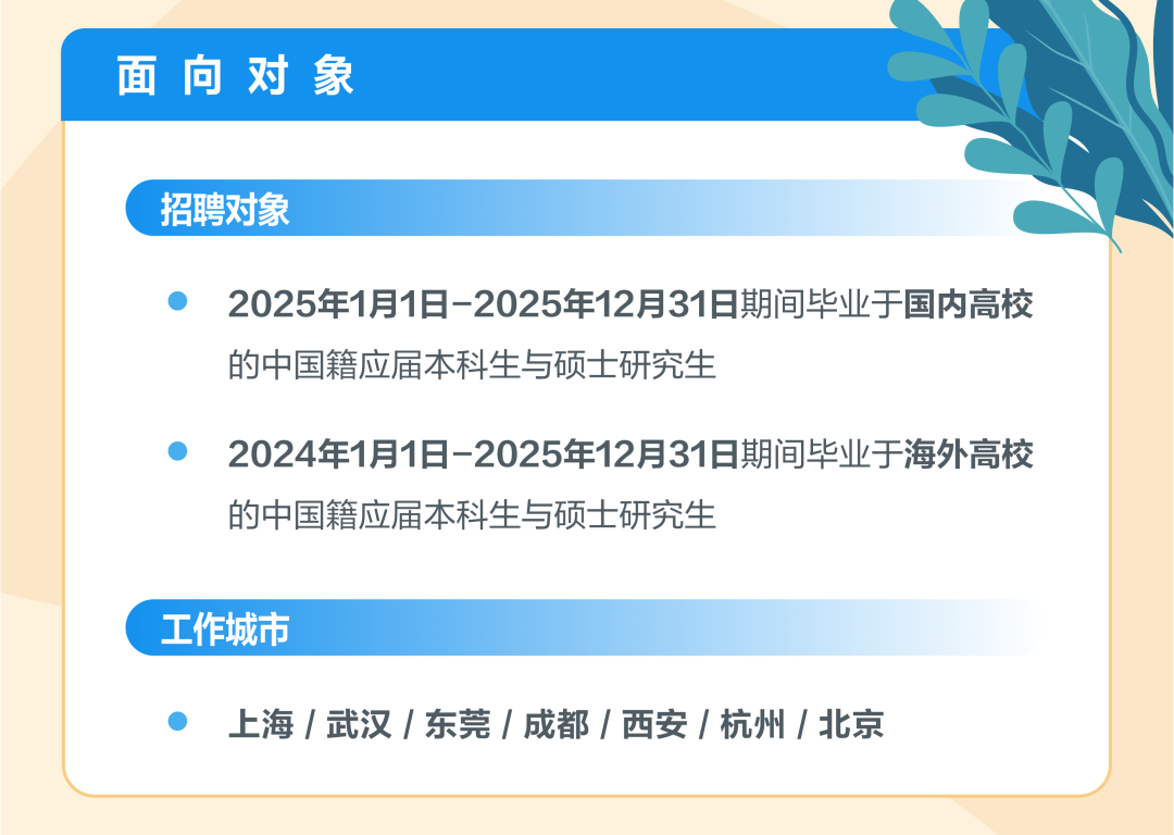 <p>面向对象</p>
<p>招聘对象</p>
<p>2025年1月1日-2025年12月31日期间毕业于国内高校<br/>的中国籍应届本科生与硕士研究生</p>
<p>2024年1月1日-2025年12月31日期间毕业于海外高校<br/>的中国籍应届本科生与硕士研究生</p>
<p>工作城市</p>
<p>上海/武汉/东莞/成都/西安/杭州/北京</p>
