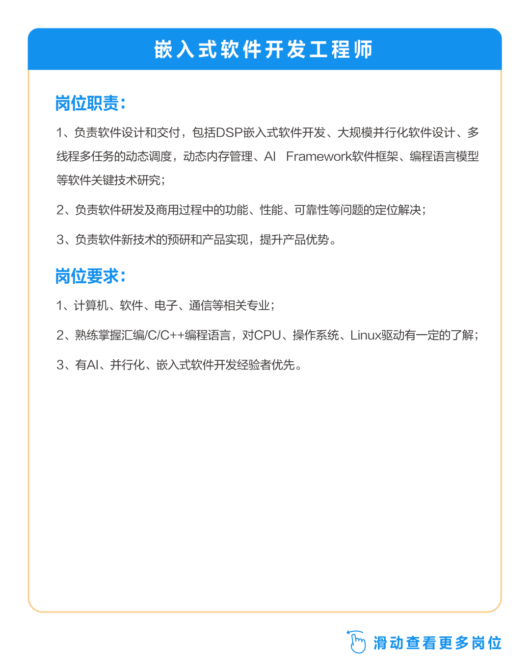 <p>嵌入式软件开发工程师</p>
<p>岗位职责:</p>
<p>1、负责软件设计和交付，包括DSP嵌入式软件开发、大规模并行化软件设计、多<br/>线程多任务的动态调度，动态内存管理、AlFramework软件框架、编程语言模型<br/>等软件关键技术研究;</p>
<p>2、负责软件研发及商用过程中的功能、性能、可靠性等问题的定位解决;<br/>3、负责软件新技术的预研和产品实现，提升产品优势。</p>
<p>岗位要求:</p>
<p>1、计算机、软件、电子、通信等相关专业;</p>
<p>2、熟练掌握汇编/C/C++编程语言，对CPU、操作系统、Linux驱动有一定的了解;<br/>3、有AI、并行化、嵌入式软件开发经验者优先。</p>
<p> 滑动查看更多岗位</p>
