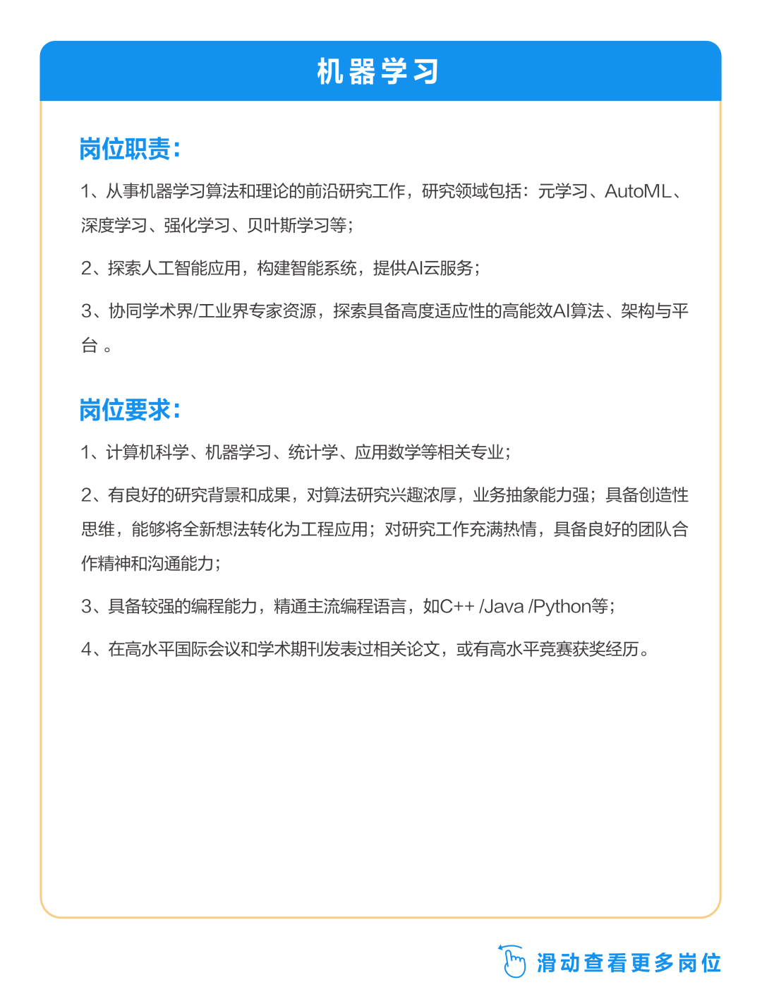 <p>机器学习</p>
<p>岗位职责:</p>
<p>1、从事机器学习算法和理论的前沿研究工作，研究领域包括:元学习、AutoML、<br/>深度学习、强化学习、贝叶斯学习等;</p>
<p>2、探索人工智能应用，构建智能系统，提供AI云服务;</p>
<p>3、协同学术界/工业界专家资源，探索具备高度适应性的高能效AI算法、架构与平<br/>台。</p>
<p>岗位要求</p>
<p>1、计算机科学、机器学习、统计学、应用数学等相关专业;</p>
<p>2、有良好的研究背景和成果，对算法研究兴趣浓厚，业务抽象能力强;具备创造性<br/>思维，能够将全新想法转化为工程应用;对研究工作充满热情，具备良好的团队合<br/>作精神和沟通能力;</p>
<p>3、具备较强的编程能力，精通主流编程语言，如C++/Java/Python等;<br/>4、在高水平国际会议和学术期刊发表过相关论文，或有高水平竞赛获奖经历。</p>
<p>滑动查看更多岗位</p>
