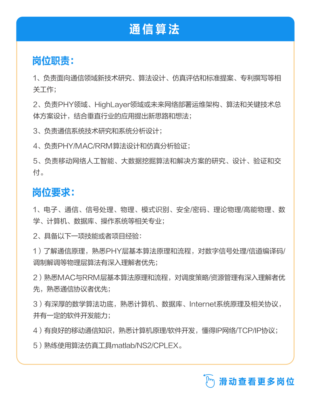 <p>通信算法</p>
<p>岗位职责:</p>
<p>1、负责面向通信领域新技术研究、算法设计、仿真评估和标准提案、专利撰写等相<br/>关工作;</p>
<p>2、负责PHY领域、HighLayer领域或未来网络部署运维架构、算法和关键技术总<br/>体方案设计，结合垂直行业的应用提出新思路和想法;</p>
<p>3、负责通信系统技术研究和系统分析设计;</p>
<p>4、负责PHY/MAC/RRM算法设计和仿真分析验证;</p>
<p>5、负责移动网络人工智能、大数据挖掘算法和解决方案的研究、设计、验证和交<br/>付。</p>
<p>岗位要求:</p>
<p>1、电子、通信、信号处理、物理、模式识别、安全/密码、理论物理/高能物理、数<br/>学、计算机、数据库、操作系统等相关专业;</p>
<p>2、具备以下一项技能或者项目经验:</p>
<p>1)了解通信原理，熟悉PHY层基本算法原理和流程，对数字信号处理/信道编译码/<br/>调制解调等物理层算法有深入理解者优先;</p>
<p>2)熟悉MAC与RRM层基本算法原理和流程，对调度策略/资源管理有深入理解者优<br/>先，熟悉通信协议者优先;</p>
<p>3)有深厚的数学算法功底，熟悉计算机、数据库、Internet系统原理及相关协议，<br/>并有一定的软件开发能力;</p>
<p>4)有良好的移动通信知识，熟悉计算机原理/软件开发，懂得IP网络TCP/IP协议;<br/>5)熟练使用算法仿真工具matlab/NS2/CPLEX。</p>
<p>滑动查看更多岗位</p>
