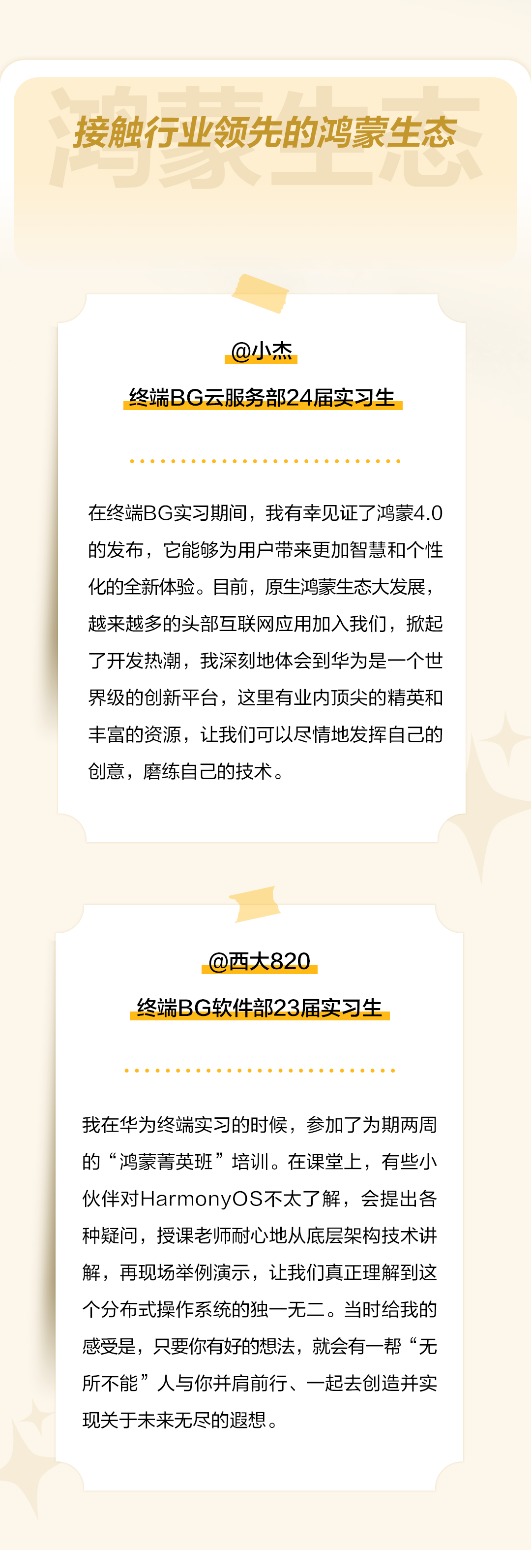 <p>接触行业领先的鸿蒙生态</p>
<p>@小杰</p>
<p>终端BG云服务部24届实习生</p>
<p>在终端BG实习期间，我有幸见证了鸿蒙4.0<br/>的发布，它能够为用户带来更加智慧和个性<br/>化的全新体验。目前，原生鸿蒙生态大发展，<br/>越来越多的头部互联网应用加入我们，掀起<br/>了开发热潮，我深刻地体会到华为是一个世<br/>界级的创新平台，这里有业内顶尖的精英和<br/>丰富的资源，让我们可以尽情地发挥自己的<br/>创意，磨练自己的技术。</p>
<p>@西大820</p>
<p>终端BG软件部23届实习生</p>
<p>我在华为终端实习的时候，参加了为期两周<br/>的“鸿蒙菁英班”培训。在课堂上，有些小<br/>伙伴对HarmonyOS不太了解，会提出各<br/>种疑问，授课老师耐心地从底层架构技术讲<br/>解，再现场举例演示，让我们真正理解到这<br/>个分布式操作系统的独一无二。当时给我的<br/>感受是，只要你有好的想法，就会有一帮“无<br/>所不能”人与你并肩前行、一起去创造并实<br/>现关于未来无尽的遐想。</p>
