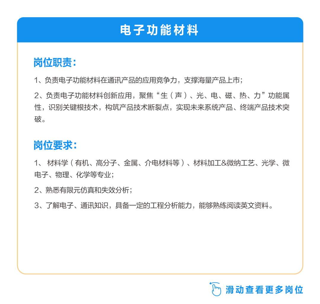 <p>电子功能材料</p>
<p>岗位职责:</p>
<p>1、负责电子功能材料在通讯产品的应用竞争力，支撑海量产品上市;</p>
<p>2、负责电子功能材料创新应用，聚焦“生(声)、光、电、磁、热、力”功能属<br/>性，识别关键根技术，构筑产品技术断裂点，实现未来系统产品、终端产品技术突<br/>破。</p>
<p>岗位要求:</p>
<p>1、材料学(有机、高分子、金属、介电材料等)、材料加工&微纳工艺、光学、微<br/>电子、物理、化学等专业;</p>
<p>2、熟悉有限元仿真和失效分析;</p>
<p>3、了解电子、通讯知识，具备一定的工程分析能力，能够熟练阅读英文资料。</p>
<p>滑动查看更多岗位</p>
