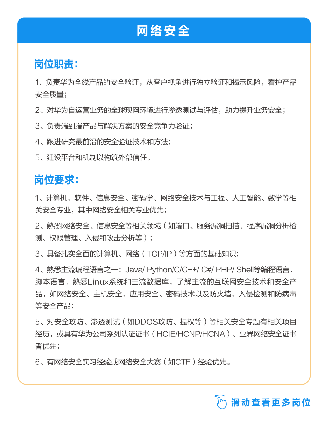 <p>网络安全</p>
<p>岗位职责:</p>
<p>1、负责华为全线产品的安全验证，从客户视角进行独立验证和揭示风险，看护产品<br/>安全质量;</p>
<p>2、对华为自运营业务的全球现网环境进行渗透测试与评估，助力提升业务安全;<br/>3、负责端到端产品与解决方案的安全竞争力验证;</p>
<p>4、跟进研究最前沿的安全验证技术和方法;</p>
<p>5、建设平台和机制以构筑外部信任。</p>
<p>岗位要求:</p>
<p>1、计算机、软件、信息安全、密码学、网络安全技术与工程、人工智能、数学等相<br/>关安全专业，其中网络安全相关专业优先;</p>
<p>2、熟悉网络安全、信息安全等相关领域(如端口、服务漏洞扫描、程序漏洞分析检<br/>测、权限管理、入侵和攻击分析等);</p>
<p>3、具备扎实全面的计算机、网络(TCP/IP)等方面的基础知识;</p>
<p>4、熟悉主流编程语言之一:Java/Python/C/C++/C#/PHP/Shell等编程语言、<br/>脚本语言，熟悉Linux系统和主流数据库，了解主流的互联网安全技术和安全产<br/>品，如网络安全、主机安全、应用安全、密码技术以及防火墙、入侵检测和防病毒<br/>等安全产品;</p>
<p>5、对安全攻防、渗透测试(如DDOS攻防、提权等)等相关安全专题有相关项目<br/>经历，或具有华为公司系列认证证书(HCIE/HCNP/HCNA)、业界网络安全证书<br/>者优先;</p>
<p>6、有网络安全实习经验或网络安全大赛(如CTF)经验优先。</p>
<p> <br/>滑动查看更多岗位</p>
